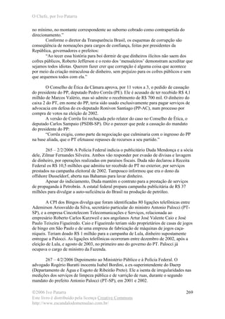 O Chefe, por Ivo Patarra
©2006 Ivo Patarra
Este livro é distribuído pela licença Creative Commons
http://www.escandalodomensalao.com.br/
269
no mínimo, no montante correspondente ao suborno cobrado como contrapartida do
direcionamento.”
Conforme o diretor da Transparência Brasil, os esquemas de corrupção são
conseqüência de nomeações para cargos de confiança, feitas por presidentes da
República, governadores e prefeitos:
“Ao tecer essa história para boi dormir de que dinheiros ilícitos não saem dos
cofres públicos, Roberto Jefferson e o resto dos ‘mensaleiros’ demonstram acreditar que
sejamos todos idiotas. Querem fazer crer que corrupção é alguma coisa que acontece
por meio da criação miraculosa de dinheiro, sem prejuízo para os cofres públicos e sem
que arquemos todos com ela.”
O Conselho de Ética da Câmara aprova, por 11 votos a 3, o pedido de cassação
do presidente do PP, deputado Pedro Corrêa (PE). Ele é acusado de ter recebido R$ 4,1
milhão de Marcos Valério, mas só admite o recebimento de R$ 700 mil. O dinheiro do
caixa 2 do PT, em nome do PP, teria sido usado exclusivamente para pagar serviços de
advocacia em defesa do ex-deputado Ronivon Santiago (PP-AC), num processo por
compra de votos na eleição de 2002.
A versão de Corrêa foi rechaçada pelo relator do caso no Conselho de Ética, o
deputado Carlos Sampaio (PSDB-SP). Diz o parecer que pede a cassação do mandato
do presidente do PP:
“Corrêa exigiu, como parte da negociação que culminaria com o ingresso do PP
na base aliada, que o PT efetuasse repasses de recursos a seu partido.”
265 – 2/2/2006 A Polícia Federal indicia o publicitário Duda Mendonça e a sócia
dele, Zilmar Fernandes Silveira. Ambos vão responder por evasão de divisas e lavagem
de dinheiro, por operações realizadas em paraísos fiscais. Duda não declarou à Receita
Federal os R$ 10,5 milhões que admitiu ter recebido do PT no exterior, por serviços
prestados na campanha eleitoral de 2002. Tampouco informou que era o dono da
offshore Dusseldorf, aberta nas Bahamas para lavar dinheiro.
Apesar do indiciamento, Duda mantém o contrato para a prestação de serviços
de propaganda à Petrobrás. A estatal federal prepara campanha publicitária de R$ 37
milhões para divulgar a auto-suficiência do Brasil na produção de petróleo.
A CPI dos Bingos divulga que foram identificadas 80 ligações telefônicas entre
Ademirson Ariosvaldo da Silva, secretário particular do ministro Antonio Palocci (PT-
SP), e a empresa Cincotelecom Telecomunicações e Serviços, relacionada ao
empresário Roberto Carlos Kurzweil e aos angolanos Artur José Valente Caio e José
Paulo Teixeira Figueiredo. Caio e Figueiredo teriam sido proprietários de casas de jogos
de bingo em São Paulo e de uma empresa de fabricação de máquinas de jogos caça-
níqueis. Teriam doado R$ 1 milhão para a campanha de Lula, dinheiro supostamente
entregue a Palocci. As ligações telefônicas ocorreram entre dezembro de 2002, após a
eleição de Lula, e agosto de 2003, no primeiro ano do governo do PT. Palocci já
ocupava o cargo de ministro da Fazenda.
267 – 4/2/2006 Depoimento ao Ministério Público e à Polícia Federal. O
advogado Rogério Buratti inocenta Isabel Bordini, a ex-superintendente do Daerp
(Departamento de Água e Esgoto de Ribeirão Preto). Ele a isenta de irregularidades nas
medições dos serviços de limpeza pública e de varrição de ruas, durante o segundo
mandato do prefeito Antonio Palocci (PT-SP), em 2001 e 2002.
 
