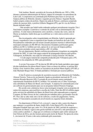 O Chefe, por Ivo Patarra
©2006 Ivo Patarra
Este livro é distribuído pela licença Creative Commons
http://www.escandalodomensalao.com.br/
270
Vale lembrar: Buratti, secretário de Governo de Ribeirão em 1993 e 1994,
durante a primeira administração de Palocci, depois foi nomeado vice-presidente da
Leão Leão. A empreiteira era contratada pela Prefeitura para fazer os serviços de
limpeza pública de Ribeirão, durante o segundo governo Palocci. Segundo Buratti,
Isabel cumpria ordens do prefeito. Depois da saída de Palocci, continuou cumprindo
ordens do sucessor dele, o prefeito Gilberto Maggioni (PT), que foi vice de Palocci.
Buratti defende Isabel:
– Não acredito que Isabel tenha ordenado qualquer procedimento irregular. Ela é
funcionária exemplar e controlava o contrato de acordo com as determinações dos
prefeitos. A Leão tratava diretamente com o prefeito, e muitas das vezes, antes de
liberar as medições, Isabel dizia que ia confirmar se o valor estava correto com o
prefeito.
Nas investigações sobre irregularidades em Ribeirão, Isabel é apontada por
fiscais e engenheiros como a responsável por fraudes em benefício da Leão Leão.
Procedimentos ordenados por ela teriam causado prejuízos mensais à administração
municipal estimados em R$ 400 mil. Documentos fraudados justificaram gastos
públicos de R$ 2,2 milhões por mês, apesar de os serviços de limpeza pública
efetivamente prestados serem equivalentes a R$ 1,8 milhão.
Em seu depoimento, Buratti confirma procedimentos irregulares na campanha
eleitoral de 2002. A Leão Leão pagou material de propaganda impresso pela gráfica
Villimpress, de Ribeirão, mas nada foi informado à Justiça Eleitoral. Diz Buratti:
– A Leão pagou material de campanha produzido pela Villimpress para o PT,
tratando-se da campanha de 2002, para presidente.
A revista Veja acusa o PT de desviar R$ 400 mil do fundo partidário para pagar
dívidas trabalhistas da editora Brasil Agora. Entre os donos da editora, os petistas Rui
Falcão e José Américo Dias, ambos ex-secretários da prefeita Marta Suplicy (PT-SP), e
João Machado Borges Neto. O fundo partidário é formado por recursos públicos.
A Isto É noticia a exoneração do secretário-executivo do Ministério do Trabalho,
Alencar Ferreira. Trata-se de um bancário ligado ao presidente nacional do PT, o ex-
ministro Ricardo Berzoini (SP). É acusado de envolvimento numa contratação
supostamente fraudulenta de R$ 9,2 milhões. Foi assinada com a Cobra Tecnologia,
uma subsidiária do Banco do Brasil, sem licitação. A empresa foi contratada para criar
um software de gerenciamento para uso no programa federal Primeiro Emprego.
De acordo com a denúncia, houve uma montagem irregular com as propostas de
outras três empresas, para justificar a escolha da Cobra. Parte dos R$ 8,8 milhões pagos
pelos serviços da subsidiária do Banco do Brasil teria sido repassada para a empresa
Compnet, de Mato Grosso do Sul, conhecida por trabalhar para o governador Zeca do
PT. Pior: não se sabe onde está o tal do software, a razão dos pagamentos. Sumiu.
Outros 15 funcionários acusados de envolvimento no esquema foram afastados.
Em depoimento à Polícia Civil, o jovem L. nega ter sido o autor dos disparos
que mataram o ex-prefeito de Santo André (SP), Celso Daniel (PT). Ele afirma à
delegada Elisabeth Sato que, entre 18 e 20 de janeiro de 2002, período do seqüestro e
assassinato de Daniel, vigiava uma garota mantida em cativeiro e não participou do
crime contra o prefeito. L. alega que só confessou os disparos após sofrer ameaças de
José Edison da Silva, um dos homens presos pela morte de Daniel. Na época do crime,
L. era menor de 18 anos e não seria condenado pelo assassinato.
 