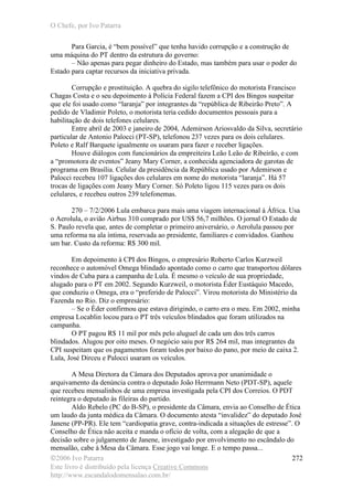 O Chefe, por Ivo Patarra
©2006 Ivo Patarra
Este livro é distribuído pela licença Creative Commons
http://www.escandalodomensalao.com.br/
272
Para Garcia, é “bem possível” que tenha havido corrupção e a construção de
uma máquina do PT dentro da estrutura do governo:
– Não apenas para pegar dinheiro do Estado, mas também para usar o poder do
Estado para captar recursos da iniciativa privada.
Corrupção e prostituição. A quebra do sigilo telefônico do motorista Francisco
Chagas Costa e o seu depoimento à Polícia Federal fazem a CPI dos Bingos suspeitar
que ele foi usado como “laranja” por integrantes da “república de Ribeirão Preto”. A
pedido de Vladimir Poleto, o motorista teria cedido documentos pessoais para a
habilitação de dois telefones celulares.
Entre abril de 2003 e janeiro de 2004, Ademirson Ariosvaldo da Silva, secretário
particular de Antonio Palocci (PT-SP), telefonou 237 vezes para os dois celulares.
Poleto e Ralf Barquete igualmente os usaram para fazer e receber ligações.
Houve diálogos com funcionários da empreiteira Leão Leão de Ribeirão, e com
a “promotora de eventos” Jeany Mary Corner, a conhecida agenciadora de garotas de
programa em Brasília. Celular da presidência da República usado por Ademirson e
Palocci recebeu 107 ligações dos celulares em nome do motorista “laranja”. Há 57
trocas de ligações com Jeany Mary Corner. Só Poleto ligou 115 vezes para os dois
celulares, e recebeu outros 239 telefonemas.
270 – 7/2/2006 Lula embarca para mais uma viagem internacional à África. Usa
o Aerolula, o avião Airbus 310 comprado por US$ 56,7 milhões. O jornal O Estado de
S. Paulo revela que, antes de completar o primeiro aniversário, o Aerolula passou por
uma reforma na ala íntima, reservada ao presidente, familiares e convidados. Ganhou
um bar. Custo da reforma: R$ 300 mil.
Em depoimento à CPI dos Bingos, o empresário Roberto Carlos Kurzweil
reconhece o automóvel Omega blindado apontado como o carro que transportou dólares
vindos de Cuba para a campanha de Lula. É mesmo o veículo de sua propriedade,
alugado para o PT em 2002. Segundo Kurzweil, o motorista Éder Eustáquio Macedo,
que conduziu o Omega, era o “preferido de Palocci”. Virou motorista do Ministério da
Fazenda no Rio. Diz o empresário:
– Se o Éder confirmou que estava dirigindo, o carro era o meu. Em 2002, minha
empresa Locablin locou para o PT três veículos blindados que foram utilizados na
campanha.
O PT pagou R$ 11 mil por mês pelo aluguel de cada um dos três carros
blindados. Alugou por oito meses. O negócio saiu por R$ 264 mil, mas integrantes da
CPI suspeitam que os pagamentos foram todos por baixo do pano, por meio de caixa 2.
Lula, José Dirceu e Palocci usaram os veículos.
A Mesa Diretora da Câmara dos Deputados aprova por unanimidade o
arquivamento da denúncia contra o deputado João Herrmann Neto (PDT-SP), aquele
que recebeu mensalinhos de uma empresa investigada pela CPI dos Correios. O PDT
reintegra o deputado às fileiras do partido.
Aldo Rebelo (PC do B-SP), o presidente da Câmara, envia ao Conselho de Ética
um laudo da junta médica da Câmara. O documento atesta “invalidez” do deputado José
Janene (PP-PR). Ele tem “cardiopatia grave, contra-indicada a situações de estresse”. O
Conselho de Ética não aceita e manda o ofício de volta, com a alegação de que a
decisão sobre o julgamento de Janene, investigado por envolvimento no escândalo do
mensalão, cabe à Mesa da Câmara. Esse jogo vai longe. E o tempo passa...
 