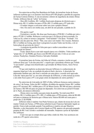 O Chefe, por Ivo Patarra
©2006 Ivo Patarra
Este livro é distribuído pela licença Creative Commons
http://www.escandalodomensalao.com.br/
274
Em entrevista ao blog Nos Bastidores do Poder, do jornalista Josias de Souza,
Jefferson reafirma que o ex-ministro José Dirceu (PT-SP) propôs a partilha do esquema
de Furnas Centrais Elétrica. E cita novamente o diretor de engenharia da estatal, Dimas
Toledo. Jefferson fala da “sobra” de Furnas:
– Dava R$ 4 milhões. R$ 1 milhão ficaria para despesas de diretoria que o
Dimas teria, R$ 1,5 milhão iria para o PTB e R$ 1,5 milhão para o PT todo mês.
– O senhor chegou a conversar sobre isso com o próprio Dimas?
– Sim. Ele esteve em minha casa, em abril do ano passado, a pedido do Zé
Dirceu.
– Ele queria o quê?
– Formalizar o acordo. Me disse que ficaria para o PTB R$ 1,5 milhão por mês e
para o PT R$ 1,5 milhão. Reforçou a conversa que o Zé Dirceu já havia acertado. Eu
voltei ao Zé, contei os termos e perguntei: “Está fechado?” Ele disse: “Fechado”. Foi
quando Lula deu para trás. Disse: “Não, esse cara é um traidor. Ele é tucano. Botamos
R$ 1,5 milhão na Cemig, para fazer o programa Luz para Todos nas favelas, e ele só
botou placa do governo do Aécio”.
– A proposta da partilha foi feita para que o senhor concordasse com a
manutenção do Dimas?
– Exato. Quem ficava com tudo naquela época era o Delúbio. Tinha também um
“grupo dos 12” do PSDB, que ficava com R$ 600 mil por mês. E três eu sei com
certeza: Piauhylino, Osmânio Pereira e Salvador Zimbaldi.
O jornalista Janio de Freitas, da Folha de S.Paulo, comenta o trecho no qual
Jefferson disse que “Lula deu para trás”, e aquele que o presidente afirmou que Toledo
“é um traidor”, porque teria beneficiado o governador de Minas Gerais, Aécio Neves
(PSDB):
“O que está implícito na descrição feita por Jefferson é o conhecimento do
esquema ilegal por Lula, na condição de palavra final e decisiva. A descrição faz
depreender também que, não fosse a omissão em uma placa, o acordo seria aprovado.
Lula não ‘daria para trás’ se, em outra afirmação de Jefferson, a verba mensal já existia
e até então ficava para o PT e um grupo seleto de deputados de outros partidos.”
Na entrevista de 6 de junho de 2005 à Folha, Jefferson forneceu outros números
do caixa 2 de Furnas. Falou em R$ 3 milhões, divididos da seguinte forma: R$ 1 milhão
para o PT nacional, R$ 1 milhão para o PT de Minas Gerais, R$ 500 mil para a diretoria
de Furnas e R$ 500 mil para um grupo de deputados. Em entrevista ao jornal O Estado
de S. Paulo, dá números diferentes:
– Dimas esteve na minha casa para tratar da partilha. No total eram R$ 4
milhões. R$ 1,5 milhão para o PT e R$ 1,5 milhão para o PTB mensais, além de R$ 400
mil para as despesas de diretoria que o Dimas teria. Outros R$ 600 mil eram para o
grupo dos 12 do PSDB.
Jefferson relata à repórter Ana Paula Scinocca que, diante da recusa de Lula em
manter Toledo em Furnas, o PTB tentou substituí-lo por Francisco Spirandel, ligado ao
partido. Estava tudo acertado quando Veja publicou a matéria em que Maurício
Marinho, o alto funcionário dos Correios ligado ao PTB, aparece em gravação pegando
propina de R$ 3 mil. Eclode o escândalo do mensalão. Suspensa a posse de Spirandel.
Diz Jefferson:
– É por isso que eu sempre disse que tinha o dedo da Abin. Isso aconteceu em
razão de o PT querer caixa único.
 