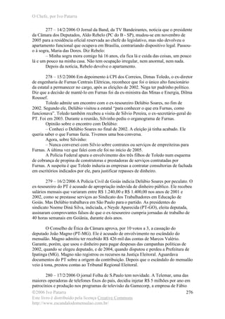 O Chefe, por Ivo Patarra
©2006 Ivo Patarra
Este livro é distribuído pela licença Creative Commons
http://www.escandalodomensalao.com.br/
276
277 – 14/2/2006 O Jornal da Band, da TV Bandeirantes, noticia que o presidente
da Câmara dos Deputados, Aldo Rebelo (PC do B - SP), mudou-se em novembro de
2005 para a residência oficial reservada ao chefe do legislativo, mas não devolveu o
apartamento funcional que ocupava em Brasília, contrariando dispositivo legal. Passou-
o à sogra, Maria das Dores. Diz Rebelo:
– Minha sogra mora comigo há 16 anos, ela fica lá e cuida das coisas, um pouco
lá e um pouco na minha casa. Não tem ocupação irregular, nem anormal, nem nada.
Depois da notícia, Rebelo devolve o apartamento.
278 – 15/2/2006 Em depoimento à CPI dos Correios, Dimas Toledo, o ex-diretor
de engenharia de Furnas Centrais Elétricas, reconhece que foi o único alto funcionário
da estatal a permanecer no cargo, após as eleições de 2002. Nega ter padrinho político.
Diz que a decisão de mantê-lo em Furnas foi da ex-ministra das Minas e Energia, Dilma
Roussef.
Toledo admite um encontro com o ex-tesoureiro Delúbio Soares, no fim de
2002. Segundo ele, Delúbio visitou a estatal “para conhecer o que era Furnas, como
funcionava”. Toledo também recebeu a visita de Silvio Pereira, o ex-secretário-geral do
PT. Foi em 2003. Durante a reunião, Silvinho pediu o organograma de Furnas.
Opinião sobre o encontro com Delúbio:
– Conheci o Delúbio Soares no final de 2002. A eleição já tinha acabado. Ele
queria saber o que Furnas fazia. Tivemos uma boa conversa.
Agora, sobre Silvinho:
– Nunca conversei com Silvio sobre contratos ou serviços de empreiteiras para
Furnas. A última vez que falei com ele foi no início de 2005.
A Polícia Federal apura o envolvimento dos três filhos de Toledo num esquema
de cobrança de propina de construtoras e prestadoras de serviços contratadas por
Furnas. A suspeita é que Toledo induzia as empresas a contratar consultorias de fachada
em escritórios indicados por ele, para justificar repasses de dinheiro.
279 – 16/2/2006 A Polícia Civil de Goiás indicia Delúbio Soares por peculato. O
ex-tesoureiro do PT é acusado de apropriação indevida de dinheiro público. Ele recebeu
salários mensais que variaram entre R$ 1.240,00 e R$ 1.400,00 nos anos de 2001 e
2002, como se prestasse serviços ao Sindicato dos Trabalhadores em Educação de
Goiás. Mas Delúbio trabalhava em São Paulo para o partido. As presidentes do
sindicato Noeme Diná Silva, indiciada, e Neyde Aparecida (PT-GO), eleita deputada,
assinaram comprovantes falsos de que o ex-tesoureiro cumpria jornadas de trabalho de
40 horas semanais em Goiânia, durante dois anos.
O Conselho de Ética da Câmara aprova, por 10 votos a 3, a cassação do
deputado João Magno (PT-MG). Ele é acusado de envolvimento no escândalo do
mensalão. Magno admitiu ter recebido R$ 426 mil das contas de Marcos Valério.
Garante, porém, que usou o dinheiro para pagar despesas das campanhas políticas de
2002, quando se elegeu deputado, e de 2004, quando disputou e perdeu a Prefeitura de
Ipatinga (MG). Magno não registrou os recursos na Justiça Eleitoral. Aguardava
documentos do PT sobre a origem da contribuição. Depois que o escândalo do mensalão
veio à tona, prestou contas ao Tribunal Regional Eleitoral.
280 – 17/2/2006 O jornal Folha de S.Paulo tem novidade. A Telemar, uma das
maiores operadoras de telefones fixos do país, decidiu injetar R$ 5 milhões por ano em
patrocínios e produção nos programas de televisão da Gamecorp, a empresa de Fábio
 