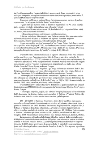 O Chefe, por Ivo Patarra
©2006 Ivo Patarra
Este livro é distribuído pela licença Creative Commons
http://www.escandalodomensalao.com.br/
278
da Cep (Comunicação e Estratégia Política), a empresa de Duda responsável pelos
serviços. Tampouco há depósitos em outras contas bancárias ligadas ao publicitário. É
como se Duda não tivesse trabalhado.
Exposto o problema, o repórter Diego Escosteguy passou a ouvir as desculpas
costumeiras. Do advogado do Duda, Tales Castelo Branco:
– Quem tem que explicar como se deram os pagamentos é o PT. Duda recebeu
pelos serviços prestados e já explicou tudo à Receita Federal.
Será mesmo? Para o tesoureiro do PT, Paulo Ferreira, a responsabilidade não é
do partido, mas dos comitês eleitorais:
– Não participamos dos contratos dos comitês municipais.
A lógica: o dinheiro foi repassado para Duda no exterior. Ou, para quem quiser
acreditar: os recursos de caixa 2, recebidos em espécie, acabaram pagando
fornecedores, durante a campanha. Não sobrou nada. Difícil, né?
Agora, um detalhe: um dos “empregados” da Cep de Duda é Luiz Favre, marido
da ex-prefeita Marta Suplicy (PT-SP), derrotada em uma das seis campanhas nas quais
o publicitário trabalhou em 2004. O salário de Favre é de R$ 14 mil mensais. Depois da
campanha, Favre teria recebido do “patrão” a bolada de R$ 148 mil.
O jornal Correio Braziliense destaca as ligações telefônicas feitas pelo aparelho
celular que ficava com Ademirson Ariosvaldo da Silva, o secretário particular do
ministro Antonio Palocci (PT-SP). Além da troca de telefonemas entre os integrantes da
“república de Ribeirão Preto” Rogério Buratti, Vladimir Poleto e Ralf Barquete, surgem
os nomes de Marcelo Franzine, ex-executivo da empreiteira Leão Leão, e do lobista
Carlos Eduardo Valente, ligado ao Banco Prosper.
A reportagem de Ana D’Angelo e Ugo Braga salienta que membros da CPI dos
Bingos desconfiam que as conversas telefônicas eram travadas pelo próprio Palocci, e
não por Ademirson. O Correio Braziliense analisa o ministro da Fazenda:
“Palocci procura se manter distante da confraria. A ponto de afirmar à CPI que
não sabia que seu amigo Ralf, que nomeou para a importante Secretaria de Finanças da
sua segunda gestão na Prefeitura de Ribeirão Preto, em 2001 e 2002, fora contratado, no
final de 2003, como consultor pelo banco carioca Prosper.”
O jornal transcreve a resposta evasiva de Palocci ao questionamento do senador
Garibaldi Alves (PMDB-RN) sobre os negócios da “república de Ribeirão Preto” com o
Banco Prosper:
– Soube pela imprensa, depois, que o Banco Prosper parece que havia contratado
Ralf, depois que ele deixou a Caixa, como consultor. O Ralf, ou o Vladimir Poleto, não
tenho certeza, mas tive conhecimento como o senhor, pela imprensa.
283 – 20/2/2006 O Banco do Brasil tem a honra de vir a público e divulgar o
maior lucro de sua história. Impulsionado por receitas advindas da cobrança de juros, o
ganho da instituição em 2005, durante o terceiro ano do governo Lula, chegou a R$ 4,1
bilhões. O Banco do Brasil não está sozinho. A Caixa Econômica Federal também
obteve o melhor resultado da história, com lucro superior a R$ 2 bilhões. Outro recorde:
o lucro do Unibanco, que bateu na casa de R$ 1,8 bilhão, crescimento de 43% em
relação a 2004. Mais um lucro estratosférico: o do Banespa Santander, de R$ 1,6 bilhão.
Levantamento efetuado pela Folha de S.Paulo a partir de dados coletados pelo
FMI (Fundo Monetário Internacional) em 107 países concluiu que os bancos brasileiros
cobram os maiores juros do mundo. A comparação foi feita com números do segundo
trimestre de 2005, já no terceiro ano do governo Lula. O método levou a uma taxa de
juros real, cobrada pelos bancos nacionais, da ordem de 44,7%. Em segundo lugar ficou
 