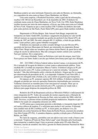 O Chefe, por Ivo Patarra
©2006 Ivo Patarra
Este livro é distribuído pela licença Creative Commons
http://www.escandalodomensalao.com.br/
281
Bankkaus poderia ser uma instituição financeira com sede em Bremen, na Alemanha,
ou a operadora de uma conta no banco Chase Manhattan, em Miami.
Uma outra empresa, a Prudential Securities, sobre a qual não há informações,
recebeu US$ 100 mil da Dusseldorf, em 16 de dezembro de 2003. O dinheiro foi
creditado numa conta do Chase Manhattan, em Nova York. Em 1998, Duda Mendonça
recebeu recursos por meio de outra empresa, a Eleven, que tinha uma conta no Citibank
de Nova York. Suspeita-se que a conta recebeu US$ 5 milhões de dinheiro desviado
pelo então prefeito de São Paulo, Paulo Maluf (PP), para quem Duda também trabalhou.
Depoimento à CPI dos Bingos. João Antonio Setti Braga, empresário de
transportes em Santo André (SP), reconhece o pagamento de propina no valor de R$
100 mil mensais ao esquema montado nas gestões do prefeito Celso Daniel (PT), de
meados de 1997 até 2002. No total, entregou R$ 3,3 milhões, a título do que definiu
como “custo político, para a gente trabalhar sossegado”.
O dinheiro era repassado ao então vereador Klinger Luiz de Oliveira (PT),
secretário de Serviços Municipais de Daniel, por intermédio do empresário Ronan
Maria Pinto. Braga relata aos senadores que tentou alertar Daniel, de quem havia sido
colega de escola na adolescência. Mas não conseguiu manter contato com o prefeito.
Nem por telefone. Diz o empresário:
– Ele estava blindado. Tentei na Prefeitura e por meio de amigos, mas Celso
ficava pouco em Santo André e um dos que tinham carta branca para agir era o Klinger.
285 – 22/2/2006 A Polícia Federal indicia Jacinto Lamas, o ex-tesoureiro do PL.
Ele é acusado de lavagem de dinheiro e crime contra a administração pública. Teria
recebido R$ 1,6 milhão do empresário Marcos Valério. O dinheiro chegou ao PL por
conta do acerto com o PT. Lamas confessou ser o autor de retiradas, “em pacotes
lacrados”. Não deu informações sobre o destino do dinheiro. Alegou que fez os saques
por determinação do presidente do PL, o ex-deputado Valdemar Costa Neto (SP), e
garantiu ter entregado toda a bolada a ele, sem conferir as quantias que transportou.
Os repasses ao PL somaram supostos R$ 10,8 milhões. O dinheiro também teria
chegado ao partido por meio de operações financeiras intermediadas por corretoras.
Valdemar renunciou ao mandato para evitar uma possível cassação. Disse que os
repasses fizeram parte de acordo eleitoral com o PT, e garantiu ter usado todo o
dinheiro para pagar despesas da campanha política de 2002.
Relatório da CPI da Biopirataria solicita ao Ministério Público o indiciamento de
cinco integrantes do PT. Todos são acusados de montar esquema para a liberação de
madeira extraída ilegalmente de florestas do Pará, entre novembro de 2004 e abril de
2005. Em troca, os petistas teriam recebido propina de madeireiros. Suspeita-se que o
dinheiro foi usado em campanhas eleitorais em 2004.
A CPI estima que a maracutaia permitiu a derrubada e o transporte ilegal de 220
mil metros cúbicos de madeira. É o suficiente para encher 6 mil carretas. O desmate
teria rendido mais de R$ 2 milhões ao PT. A maior parte, em dinheiro vivo, foi
depositada em contas bancárias de Maria Joana da Rocha Pessoa, assessora da senadora
Ana Júlia Carepa (PT-PA). A senadora disputou e perdeu a eleição para a Prefeitura de
Belém, em 2004.
Por meio do esquema, caminhões com um adesivo nas cores verde e branco com
a inscrição “Empresa oPTante do Plano Safra Legal” eram liberados pela fiscalização,
para transportar a madeira ilegal. Entre as pessoas citadas pela CPI estão Marcílio
Monteiro, marido da senadora Ana Júlia e gerente do Ibama (Instituto Nacional do Meio
 