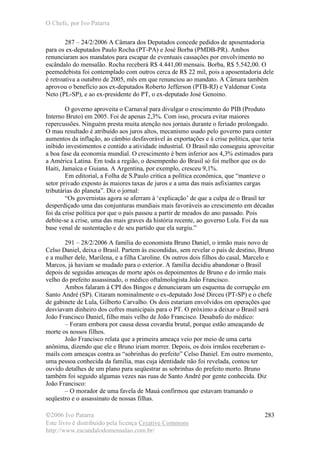 O Chefe, por Ivo Patarra
©2006 Ivo Patarra
Este livro é distribuído pela licença Creative Commons
http://www.escandalodomensalao.com.br/
283
287 – 24/2/2006 A Câmara dos Deputados concede pedidos de aposentadoria
para os ex-deputados Paulo Rocha (PT-PA) e José Borba (PMDB-PR). Ambos
renunciaram aos mandatos para escapar de eventuais cassações por envolvimento no
escândalo do mensalão. Rocha receberá R$ 4.441,00 mensais. Borba, R$ 5.542,00. O
peemedebista foi contemplado com outros cerca de R$ 22 mil, pois a aposentadoria dele
é retroativa a outubro de 2005, mês em que renunciou ao mandato. A Câmara também
aprovou o benefício aos ex-deputados Roberto Jefferson (PTB-RJ) e Valdemar Costa
Neto (PL-SP), e ao ex-presidente do PT, o ex-deputado José Genoino.
O governo aproveita o Carnaval para divulgar o crescimento do PIB (Produto
Interno Bruto) em 2005. Foi de apenas 2,3%. Com isso, procura evitar maiores
repercussões. Ninguém presta muita atenção nos jornais durante o feriado prolongado.
O mau resultado é atribuído aos juros altos, mecanismo usado pelo governo para conter
aumentos da inflação, ao câmbio desfavorável às exportações e à crise política, que teria
inibido investimentos e contido a atividade industrial. O Brasil não conseguiu aproveitar
a boa fase da economia mundial. O crescimento é bem inferior aos 4,3% estimados para
a América Latina. Em toda a região, o desempenho do Brasil só foi melhor que os do
Haiti, Jamaica e Guiana. A Argentina, por exemplo, cresceu 9,1%.
Em editorial, a Folha de S.Paulo critica a política econômica, que “manteve o
setor privado exposto às maiores taxas de juros e a uma das mais asfixiantes cargas
tributárias do planeta”. Diz o jornal:
“Os governistas agora se aferram à ‘explicação’ de que a culpa de o Brasil ter
desperdiçado uma das conjunturas mundiais mais favoráveis ao crescimento em décadas
foi da crise política por que o país passou a partir de meados do ano passado. Pois
debite-se a crise, uma das mais graves da história recente, ao governo Lula. Foi da sua
base venal de sustentação e de seu partido que ela surgiu.”
291 – 28/2/2006 A família do economista Bruno Daniel, o irmão mais novo de
Celso Daniel, deixa o Brasil. Partem às escondidas, sem revelar o país de destino, Bruno
e a mulher dele, Marilena, e a filha Caroline. Os outros dois filhos do casal, Marcelo e
Marcos, já haviam se mudado para o exterior. A família decidiu abandonar o Brasil
depois de seguidas ameaças de morte após os depoimentos de Bruno e do irmão mais
velho do prefeito assassinado, o médico oftalmologista João Francisco.
Ambos falaram à CPI dos Bingos e denunciaram um esquema de corrupção em
Santo André (SP). Citaram nominalmente o ex-deputado José Dirceu (PT-SP) e o chefe
de gabinete de Lula, Gilberto Carvalho. Os dois estariam envolvidos em operações que
desviavam dinheiro dos cofres municipais para o PT. O próximo a deixar o Brasil será
João Francisco Daniel, filho mais velho de João Francisco. Desabafo do médico:
– Foram embora por causa dessa covardia brutal, porque estão ameaçando de
morte os nossos filhos.
João Francisco relata que a primeira ameaça veio por meio de uma carta
anônima, dizendo que ele e Bruno iriam morrer. Depois, os dois irmãos receberam e-
mails com ameaças contra as “sobrinhas do prefeito” Celso Daniel. Em outro momento,
uma pessoa conhecida da família, mas cuja identidade não foi revelada, contou ter
ouvido detalhes de um plano para seqüestrar as sobrinhas do prefeito morto. Bruno
também foi seguido algumas vezes nas ruas de Santo André por gente conhecida. Diz
João Francisco:
– O morador de uma favela de Mauá confirmou que estavam tramando o
seqüestro e o assassinato de nossas filhas.
 