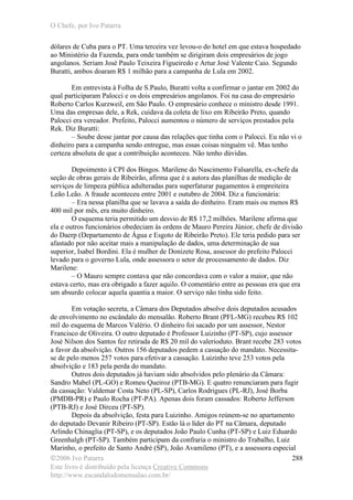 O Chefe, por Ivo Patarra
©2006 Ivo Patarra
Este livro é distribuído pela licença Creative Commons
http://www.escandalodomensalao.com.br/
288
dólares de Cuba para o PT. Uma terceira vez levou-o do hotel em que estava hospedado
ao Ministério da Fazenda, para onde também se dirigiram dois empresários de jogo
angolanos. Seriam José Paulo Teixeira Figueiredo e Artur José Valente Caio. Segundo
Buratti, ambos doaram R$ 1 milhão para a campanha de Lula em 2002.
Em entrevista à Folha de S.Paulo, Buratti volta a confirmar o jantar em 2002 do
qual participaram Palocci e os dois empresários angolanos. Foi na casa do empresário
Roberto Carlos Kurzweil, em São Paulo. O empresário conhece o ministro desde 1991.
Uma das empresas dele, a Rek, cuidava da coleta de lixo em Ribeirão Preto, quando
Palocci era vereador. Prefeito, Palocci aumentou o número de serviços prestados pela
Rek. Diz Buratti:
– Soube desse jantar por causa das relações que tinha com o Palocci. Eu não vi o
dinheiro para a campanha sendo entregue, mas essas coisas ninguém vê. Mas tenho
certeza absoluta de que a contribuição aconteceu. Não tenho dúvidas.
Depoimento à CPI dos Bingos. Marilene do Nascimento Falsarella, ex-chefe da
seção de obras gerais de Ribeirão, afirma que é a autora das planilhas de medição de
serviços de limpeza pública adulteradas para superfaturar pagamentos à empreiteira
Leão Leão. A fraude aconteceu entre 2001 e outubro de 2004. Diz a funcionária:
– Era nessa planilha que se lavava a saída do dinheiro. Eram mais ou menos R$
400 mil por mês, era muito dinheiro.
O esquema teria permitido um desvio de R$ 17,2 milhões. Marilene afirma que
ela e outros funcionários obedeciam às ordens de Mauro Pereira Júnior, chefe de divisão
do Daerp (Departamento de Água e Esgoto de Ribeirão Preto). Ele teria pedido para ser
afastado por não aceitar mais a manipulação de dados, uma determinação de sua
superior, Isabel Bordini. Ela é mulher de Donizete Rosa, assessor do prefeito Palocci
levado para o governo Lula, onde assessora o setor de processamento de dados. Diz
Marilene:
– O Mauro sempre contava que não concordava com o valor a maior, que não
estava certo, mas era obrigado a fazer aquilo. O comentário entre as pessoas era que era
um absurdo colocar aquela quantia a maior. O serviço não tinha sido feito.
Em votação secreta, a Câmara dos Deputados absolve dois deputados acusados
de envolvimento no escândalo do mensalão. Roberto Brant (PFL-MG) recebeu R$ 102
mil do esquema de Marcos Valério. O dinheiro foi sacado por um assessor, Nestor
Francisco de Oliveira. O outro deputado é Professor Luizinho (PT-SP), cujo assessor
José Nilson dos Santos fez retirada de R$ 20 mil do valerioduto. Brant recebe 283 votos
a favor da absolvição. Outros 156 deputados pedem a cassação do mandato. Necessita-
se de pelo menos 257 votos para efetivar a cassação. Luizinho teve 253 votos pela
absolvição e 183 pela perda do mandato.
Outros dois deputados já haviam sido absolvidos pelo plenário da Câmara:
Sandro Mabel (PL-GO) e Romeu Queiroz (PTB-MG). E quatro renunciaram para fugir
da cassação: Valdemar Costa Neto (PL-SP), Carlos Rodrigues (PL-RJ), José Borba
(PMDB-PR) e Paulo Rocha (PT-PA). Apenas dois foram cassados: Roberto Jefferson
(PTB-RJ) e José Dirceu (PT-SP).
Depois da absolvição, festa para Luizinho. Amigos reúnem-se no apartamento
do deputado Devanir Ribeiro (PT-SP). Estão lá o líder do PT na Câmara, deputado
Arlindo Chinaglia (PT-SP), e os deputados João Paulo Cunha (PT-SP) e Luiz Eduardo
Greenhalgh (PT-SP). Também participam da confraria o ministro do Trabalho, Luiz
Marinho, o prefeito de Santo André (SP), João Avamileno (PT), e a assessora especial
 