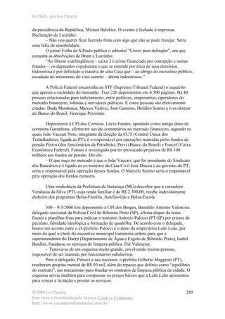 O Chefe, por Ivo Patarra
©2006 Ivo Patarra
Este livro é distribuído pela licença Creative Commons
http://www.escandalodomensalao.com.br/
289
da presidência da República, Miriam Belchior. O evento é fechado à imprensa.
Declaração de Luizinho:
– Não vou querer ficar fazendo festa com algo que não se pode festejar. Seria
uma falta de sensibilidade.
O jornal Folha de S.Paulo publica o editorial “Livres para delinqüir”, em que
comenta as absolvições de Brant e Luizinho:
“Ao liberar a delinqüência – caixa 2 é crime financiado por corrupção e outras
fraudes –, os deputados expulsaram o que se entende por ética de seus domínios.
Indecorosa é por definição a maioria de uma Casa que – ao abrigo do escrutínio público,
escudada no anonimato do voto secreto – abona indecorosos.”
A Polícia Federal encaminha ao STF (Supremo Tribunal Federal) o inquérito
que apurou o escândalo do mensalão. Traz 226 depoimentos em 4.500 páginas. Há 40
pessoas relacionadas para indiciamento, entre políticos, empresários, operadores do
mercado financeiro, lobistas e servidores públicos. E cinco pessoas são efetivamente
citadas: Duda Mendonça, Marcos Valério, José Genoino, Delúbio Soares e o ex-diretor
do Banco do Brasil, Henrique Pizzolato.
Depoimento à CPI dos Correios. Lúcio Funaro, apontado como antigo dono da
corretora Garanhuns, afirma ter ouvido comentários no mercado financeiro, segundo os
quais João Vaccari Neto, integrante da direção da CUT (Central Única dos
Trabalhadores, ligada ao PT), é o responsável por operações mantidas pelos fundos de
pensão Petros (dos funcionários da Petrobrás), Previ (Banco do Brasil) e Funcef (Caixa
Econômica Federal). Funaro é investigado por ter provocado prejuízos de R$ 100
milhões aos fundos de pensão. Diz ele:
– O que ouço no mercado é que o João Vaccari, que foi presidente do Sindicato
dos Bancários e é ligado ao ex-ministro da Casa Civil José Dirceu e ao governo do PT,
seria o responsável pela operação desses fundos. O Marcelo Sereno seria o responsável
pela operação dos fundos menores.
Uma sindicância da Prefeitura de Itatiaiuçu (MG) descobre que a vereadora
Veralucia da Silva (PT), cuja renda familiar é de R$ 2.300,00, recebe indevidamente
dinheiro dos programas Bolsa-Família, Auxílio-Gás e Bolsa-Escola.
300 – 9/3/2006 Em depoimento à CPI dos Bingos, Benedito Antonio Valencise,
delegado seccional da Polícia Civil de Ribeirão Preto (SP), afirma dispor de notas
fiscais e planilhas frias para indiciar o ministro Antonio Palocci (PT-SP) por crimes de
peculato, falsidade ideológica e formação de quadrilha. De acordo com o delegado,
houve um acordo entre o ex-prefeito Palocci e o dono da empreiteira Leão Leão, por
meio do qual o chefe do executivo municipal transmitia ordens para que a
superintendente do Daerp (Departamento de Água e Esgoto de Ribeirão Preto), Isabel
Bordini, fraudasse os serviços de limpeza pública. Diz Valencise:
– Tratava-se de um esquema muito grande, envolvendo muitas pessoas,
impossível de ser mantido por funcionários subalternos.
Para o delegado, Palocci e seu sucessor, o prefeito Gilberto Maggioni (PT),
receberam propina mensal de R$ 50 mil, além do repasse que definiu como “equilíbrio
do contrato”, um mecanismo para fraudar os contratos de limpeza pública da cidade. O
esquema serviu também para compensar os preços baixos que a Leão Leão apresentou
para vencer a licitação e prestar os serviços:
 