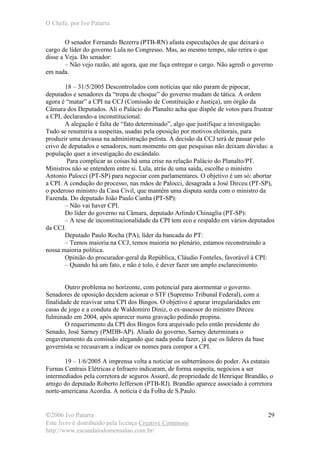 O Chefe, por Ivo Patarra
©2006 Ivo Patarra
Este livro é distribuído pela licença Creative Commons
http://www.escandalodomensalao.com.br/
29
O senador Fernando Bezerra (PTB-RN) afasta especulações de que deixará o
cargo de líder do governo Lula no Congresso. Mas, ao mesmo tempo, não retira o que
disse a Veja. Do senador:
– Não vejo razão, até agora, que me faça entregar o cargo. Não agredi o governo
em nada.
18 – 31/5/2005 Descontrolados com notícias que não param de pipocar,
deputados e senadores da “tropa de choque” do governo mudam de tática. A ordem
agora é “matar” a CPI na CCJ (Comissão de Constituição e Justiça), um órgão da
Câmara dos Deputados. Ali o Palácio do Planalto acha que dispõe de votos para frustrar
a CPI, declarando-a inconstitucional.
A alegação é falta de “fato determinado”, algo que justifique a investigação.
Tudo se resumiria a suspeitas, usadas pela oposição por motivos eleitorais, para
produzir uma devassa na administração petista. A decisão da CCJ terá de passar pelo
crivo de deputados e senadores, num momento em que pesquisas não deixam dúvidas: a
população quer a investigação do escândalo.
Para complicar as coisas há uma crise na relação Palácio do Planalto/PT.
Ministros não se entendem entre si. Lula, atrás de uma saída, escolhe o ministro
Antonio Palocci (PT-SP) para negociar com parlamentares. O objetivo é um só: abortar
a CPI. A condução do processo, nas mãos de Palocci, desagrada a José Dirceu (PT-SP),
o poderoso ministro da Casa Civil, que mantém uma disputa surda com o ministro da
Fazenda. Do deputado João Paulo Cunha (PT-SP):
– Não vai haver CPI.
Do líder do governo na Câmara, deputado Arlindo Chinaglia (PT-SP):
– A tese de inconstitucionalidade da CPI tem eco e respaldo em vários deputados
da CCJ.
Deputado Paulo Rocha (PA), líder da bancada do PT:
– Temos maioria na CCJ, temos maioria no plenário, estamos reconstruindo a
nossa maioria política.
Opinião do procurador-geral da República, Cláudio Fonteles, favorável à CPI:
– Quando há um fato, e não é tolo, é dever fazer um amplo esclarecimento.
Outro problema no horizonte, com potencial para atormentar o governo.
Senadores de oposição decidem acionar o STF (Supremo Tribunal Federal), com a
finalidade de reavivar uma CPI dos Bingos. O objetivo é apurar irregularidades em
casas de jogo e a conduta de Waldomiro Diniz, o ex-assessor do ministro Dirceu
fulminado em 2004, após aparecer numa gravação pedindo propina.
O requerimento da CPI dos Bingos fora arquivado pelo então presidente do
Senado, José Sarney (PMDB-AP). Aliado do governo, Sarney determinara o
engavetamento da comissão alegando que nada podia fazer, já que os líderes da base
governista se recusavam a indicar os nomes para compor a CPI.
19 – 1/6/2005 A imprensa volta a noticiar os subterrâneos do poder. As estatais
Furnas Centrais Elétricas e Infraero indicaram, de forma suspeita, negócios a ser
intermediados pela corretora de seguros Assurê, de propriedade de Henrique Brandão, o
amigo do deputado Roberto Jefferson (PTB-RJ). Brandão aparece associado à corretora
norte-americana Acordia. A notícia é da Folha de S.Paulo.
 