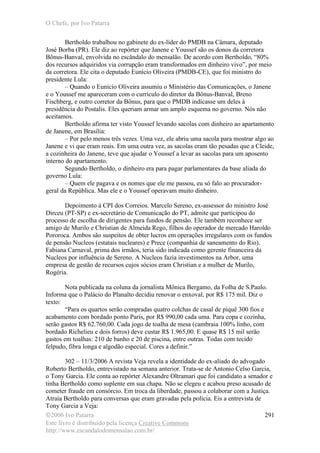 O Chefe, por Ivo Patarra
©2006 Ivo Patarra
Este livro é distribuído pela licença Creative Commons
http://www.escandalodomensalao.com.br/
291
Bertholdo trabalhou no gabinete do ex-líder do PMDB na Câmara, deputado
José Borba (PR). Ele diz ao repórter que Janene e Youssef são os donos da corretora
Bônus-Banval, envolvida no escândalo do mensalão. De acordo com Bertholdo, “80%
dos recursos adquiridos via corrupção eram transformados em dinheiro vivo”, por meio
da corretora. Ele cita o deputado Eunício Oliveira (PMDB-CE), que foi ministro do
presidente Lula:
– Quando o Eunício Oliveira assumiu o Ministério das Comunicações, o Janene
e o Youssef me apareceram com o currículo do diretor da Bônus-Banval, Breno
Fischberg, e outro corretor da Bônus, para que o PMDB indicasse um deles à
presidência do Postalis. Eles queriam armar um amplo esquema no governo. Nós não
aceitamos.
Bertholdo afirma ter visto Youssef levando sacolas com dinheiro ao apartamento
de Janene, em Brasília:
– Por pelo menos três vezes. Uma vez, ele abriu uma sacola para mostrar algo ao
Janene e vi que eram reais. Em uma outra vez, as sacolas eram tão pesadas que a Cleide,
a cozinheira do Janene, teve que ajudar o Youssef a levar as sacolas para um aposento
interno do apartamento.
Segundo Bertholdo, o dinheiro era para pagar parlamentares da base aliada do
governo Lula:
– Quem ele pagava e os nomes que ele me passou, eu só falo ao procurador-
geral da República. Mas ele e o Youssef operavam muito dinheiro.
Depoimento à CPI dos Correios. Marcelo Sereno, ex-assessor do ministro José
Dirceu (PT-SP) e ex-secretário de Comunicação do PT, admite que participou do
processo de escolha de dirigentes para fundos de pensão. Ele também reconhece ser
amigo de Murilo e Christian de Almeida Rego, filhos do operador de mercado Haroldo
Pororoca. Ambos são suspeitos de obter lucros em operações irregulares com os fundos
de pensão Nucleos (estatais nucleares) e Prece (companhia de saneamento do Rio).
Fabiana Carnaval, prima dos irmãos, teria sido indicada como gerente financeira da
Nucleos por influência de Sereno. A Nucleos fazia investimentos na Arbor, uma
empresa de gestão de recursos cujos sócios eram Christian e a mulher de Murilo,
Rogéria.
Nota publicada na coluna da jornalista Mônica Bergamo, da Folha de S.Paulo.
Informa que o Palácio do Planalto decidiu renovar o enxoval, por R$ 175 mil. Diz o
texto:
“Para os quartos serão compradas quatro colchas de casal de piquê 300 fios e
acabamento com bordado ponto Paris, por R$ 990,00 cada uma. Para copa e cozinha,
serão gastos R$ 62.760,00. Cada jogo de toalha de mesa (cambraia 100% linho, com
bordado Richelieu e dois forros) deve custar R$ 1.965,00. E quase R$ 15 mil serão
gastos em toalhas: 210 de banho e 20 de piscina, entre outras. Todas com tecido
felpudo, fibra longa e algodão especial. Cores a definir.”
302 – 11/3/2006 A revista Veja revela a identidade do ex-aliado do advogado
Roberto Bertholdo, entrevistado na semana anterior. Trata-se de Antonio Celso Garcia,
o Tony Garcia. Ele conta ao repórter Alexandre Oltramari que foi candidato a senador e
tinha Bertholdo como suplente em sua chapa. Não se elegeu e acabou preso acusado de
cometer fraude em consórcio. Em troca da liberdade, passou a colaborar com a Justiça.
Atraía Bertholdo para conversas que eram gravadas pela polícia. Eis a entrevista de
Tony Garcia a Veja:
 