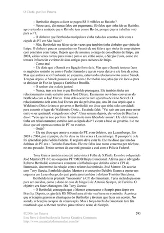 O Chefe, por Ivo Patarra
©2006 Ivo Patarra
Este livro é distribuído pela licença Creative Commons
http://www.escandalodomensalao.com.br/
293
– Bertholdo chegou a dizer se pagou R$ 5 milhões ao Ratinho?
– Nesse caso, ele nunca falou em pagamento. Só falou que tinha ido ao Ratinho,
aproveitando a amizade que o Ratinho tem com o Borba, porque queria trabalhar isso
para o PT.
– O dinheiro que Bertholdo manipulava vinha todo dos contatos dele com a
cúpula do PT em São Paulo?
– Não, Bertholdo me falou várias vezes que também tinha dinheiro que vinha de
Itaipu. O dinheiro para as campanhas no Paraná ele me falava que vinha de empreiteiros
com contratos com Itaipu. Depois que ele assumiu o cargo de conselheiro de Itaipu, em
2003, várias vezes narrou para mim e para o seu então sócio, o Sérgio Costa, como ele
tentava influenciar e cobrar dívidas antigas para credores de Itaipu.
– Como era?
– Ele dizia que o Samek era ligação forte dele. Mas que o Samek tentava fazer
os negócios sozinho ou com o Paulo Bernardo e que às vezes deixava ele fora da coisa.
Mas que andava se enfronhando no esquema, estreitando relacionamento com o Samek.
Tempos depois, o Samek passou a viajar com o Bertholdo nos jatos que ele locava para
se deslocar de Foz do Iguaçu a Curitiba e Brasília.
– O senhor viu os dois juntos?
– Nunca, mas era isso o que Bertholdo propagava. Ele também tinha um
relacionamento muito estreito com o José Dirceu. Eu mesmo ouvi duas conversas do
Bertholdo com o José Dirceu. Uma delas ocorreu num aparelho de rádio Nextel. O
relacionamento dele com José Dirceu era tão próximo que, uns 20 dias depois que o
Waldomiro Diniz deixou o governo, o Bertholdo me disse que tinha sido convidado
para assumir o lugar do Waldomiro Diniz... Eu ainda falei: “Vai sair um cara para entrar
outro e ser queimado e jogado aos leões”. Uma semana depois, ele voltou de Brasília e
disse: “Vou operar isso por fora. Tenho muito mais liberdade assim”. Ele efetivamente
tinha um relacionamento estreito com a cúpula do PT e com a base do governo. Ele me
disse que até operava contas do PT no exterior.
– Onde?
– Ele me disse que operava contas do PT, com doleiros, em Luxemburgo. Em
2003 e 2004, por exemplo, ele foi duas ou três vezes a Luxemburgo. O passaporte dele
foi aprendido pela Polícia Federal. O registro deve estar lá. Ele me disse que um dos
doleiros do PT era o Toninho Barcelona. Ele me falou isso numa conversa por telefone,
no ano passado. Tenho certeza de que está gravado e está com a Polícia Federal.
Tony Garcia também concede entrevista à Folha de S.Paulo. Envolve o deputado
José Mentor (PT-SP) no esquema PT/PMDB/Itaipu Binacional. Afirma que o advogado
Roberto Bertholdo costumava comentar a influência que detinha sobre a CPI do
Banestado, decorrente da relação com o relator da comissão, José Mentor. De acordo
com Tony Garcia, Bertholdo ajudou Mentor e o tesoureiro Delúbio Soares a operar um
esquema em Luxemburgo, do qual participou também o doleiro Toninho Barcelona.
Bertholdo teria prestado “assessoria” à CPI do Banestado. Teria incluído pessoas
para ser ouvidas, como o dono de casa de bingo Luiz Antonio Scarpin, de Curitiba. O
objetivo era fazer chantagem. Diz Tony Garcia:
– O Bertholdo conseguiu que o Mentor convocasse o Scarpin para depor em
Brasília. Depois, exigiu dele R$ 300 mil para aliviar sua barra na comissão. Acontece
que o Scarpin gravou as chantagens do Bertholdo e tiveram que fazer um acordo. No
acordo, o Scarpin escapou da convocação. Mas a força-tarefa do Banestado tem fita
mostrando que o Mentor recebeu para retirar o nome do Scarpin.
 