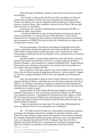 O Chefe, por Ivo Patarra
©2006 Ivo Patarra
Este livro é distribuído pela licença Creative Commons
http://www.escandalodomensalao.com.br/
294
Outra afirmação de Bertholdo, segundo a entrevista de Tony Garcia ao repórter
José Maschio:
– Ele me dizia, e está gravado pela Polícia Federal, que Itaipu era o braço do
governo para arrecadação. Ele disse que estava operando com a Itaipu para levar
recursos, em dinheiro vivo, para as campanhas petistas de Maringá, Londrina, Ponta
Grossa e Cruzeiro d’Oeste, onde o candidato vitorioso foi Zeca Dirceu, filho do então
chefe da Casa Civil, José Dirceu.
Tony Garcia cita o ministro do Planejamento, Paulo Bernardo (PT-PR), e o
presidente de Itaipu, Jorge Samek:
– A bronca do Bertholdo era que ele não participava do esquema de captação
junto aos empreiteiros, e se queixava de que o Paulo Bernardo e o Jorge Samek
controlavam isso. Ele disse que queria entrar no esquema porque precisava de dinheiro
para seu esquema no PMDB. Disse que iria falar com o Samek em uma viagem ao Rio
de Janeiro para resolver o caso.
Em outra reportagem, Veja descreve um achaque da empresária Jeany Mary
Corner, a agenciadora de garotas de programa mais famosa de Brasília. Os repórteres
Fábio Portela e Juliana Linhares contam que Jeany e suas “recepcionistas” teriam
testemunhado e colaborado nos atos de corrupção. Em vez de denunciá-los, ela resolveu
vender o silêncio.
Emissários ligados a ela procuraram Ademirson Ariosvaldo da Silva, secretário
particular do ministro Antonio Palocci (PT-SP), o ex-chefe de gabinete de Palocci,
Juscelino Dourado, e outro integrante da “república de Ribeirão Preto”, Rogério Buratti.
Pressionaram com a chantagem de que Jeany iria conceder entrevistas bombásticas e
seria melhor tirá-la de circulação até 2008.
São os seguintes os fatos que, segundo Veja, viriam a público nas entrevistas de
Jeany: além de fornecer garotas de programa para festas na “casa dos prazeres” alugada
no Lago Sul, ela pagou mensalões de R$ 50 mil a oito deputados, por solicitação de
Buratti.
Jeany teria apresentado os doleiros Fayed Antoine Traboulsi e Chico Gordo ao
esquema operado por Buratti, e permitido que a casa dela fosse usada para a divisão de
dinheiro. As “meninas” participaram da repartição, seguindo instruções deixadas por
escrito por Buratti. Depois de contado, o dinheiro era posto dentro de revistas que eram
colocadas em envelopes de papel.
Algumas garotas de Jeany rodaram Brasília para entregar os envelopes
recheados. Quem guiava o carro era Francisco, motorista de Buratti. Em 2003 houve
cinco operações do gênero. A reportagem de Veja afirma que Jeany chegou a receber
R$ 50 mil para ficar quieta. O dinheiro teria sido entregue por Feres Sabino, um ex-
secretário de Negócios Jurídicos da Prefeitura de Ribeirão Preto (SP). Em entrevista ao
jornal O Globo, ela declarou:
– Fiquei no anonimato esse tempo todo. Fui muito digna. Diferentemente de
outros que abriram a boca. Por isso, pedi ajuda. Isso é chantagem?
303 – 12/3/2006 O jornal O Estado de S. Paulo publica levantamento segundo o
qual alguns dos principais expoentes do escândalo do mensalão controlam cargos
federais dos mais cobiçados, mesmo depois de acusados de envolvimento no esquema
de corrupção. Reportagem de Diego Escosteguy afirma que, com o aval do presidente
Lula, os ex-deputados José Dirceu (PT-SP) e Valdemar Costa Neto (PL-SP) e o
deputado José Janene (PP-PR) são os responsáveis por nomeações estratégicas para
alguns dos 20 postos considerados os mais importantes do governo federal.
 