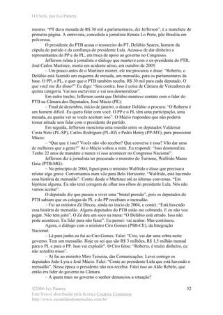 O Chefe, por Ivo Patarra
©2006 Ivo Patarra
Este livro é distribuído pela licença Creative Commons
http://www.escandalodomensalao.com.br/
32
mesmo. “PT dava mesada de R$ 30 mil a parlamentares, diz Jefferson”, é a manchete de
primeira página. A entrevista, concedida à jornalista Renata Lo Prete, põe Brasília em
polvorosa.
O presidente do PTB acusa o tesoureiro do PT, Delúbio Soares, homem da
cúpula do partido e da confiança do presidente Lula. Acusa-o de dar dinheiro a
representantes do PP e do PL, em troca de apoio ao governo no Congresso.
Jefferson relata à jornalista o diálogo que manteve com o ex-presidente do PTB,
José Carlos Martinez, morto em acidente aéreo, em outubro de 2003:
– Um pouco antes de o Martinez morrer, ele me procurou e disse: “Roberto, o
Delúbio está fazendo um esquema de mesada, um mensalão, para os parlamentares da
base. O PP, o PL, e quer que o PTB também receba. R$ 30 mil para cada deputado. O
que você me diz disso?” Eu digo: “Sou contra. Isso é coisa de Câmara de Vereadores de
quinta categoria. Vai nos escravizar e vai nos desmoralizar”.
Em outro trecho, Jefferson conta que Delúbio manteve contato com o líder do
PTB na Câmara dos Deputados, José Múcio (PE):
– Final de dezembro, início de janeiro, o doutor Delúbio o procura: “O Roberto é
um homem difícil. Eu quero falar com você. O PP e o PL têm uma participação, uma
mesada, eu queria ver se vocês aceitam isso”. O Múcio respondeu que não poderia
tomar atitude sem falar com o presidente do partido.
Em seguida, Jefferson menciona uma reunião entre os deputados Valdemar
Costa Neto (PL-SP), Carlos Rodrigues (PL-RJ) e Pedro Henry (PP-MT), para pressionar
Múcio:
– “Que que é isso? Vocês não vão receber? Que conversa é essa? Vão dar uma
de melhores que a gente?” Aí o Múcio voltou a mim. Eu respondi: “Isso desmoraliza.
Tenho 22 anos de mandato e nunca vi isso acontecer no Congresso Nacional”.
Jefferson diz à jornalista ter procurado o ministro do Turismo, Walfrido Mares
Guia (PTB-MG):
– No princípio de 2004, liguei para o ministro Walfrido e disse que precisava
relatar algo grave. Conversamos num vôo para Belo Horizonte. “Walfrido, está havendo
essa história de mensalão”. Contei desde o Martinez até as últimas conversas. “Em
hipótese alguma. Eu não terei coragem de olhar nos olhos do presidente Lula. Nós não
vamos aceitar”.
O deputado diz que passou a viver uma “brutal pressão”, pois os deputados do
PTB sabiam que os colegas do PL e do PP recebiam o mensalão.
– Fui ao ministro Zé Dirceu, ainda no início de 2004, e contei: “Está havendo
essa história de mensalão. Alguns deputados do PTB estão me cobrando. E eu não vou
pegar. Não tem jeito”. O Zé deu um soco na mesa: “O Delúbio está errado. Isso não
pode acontecer. Eu falei para não fazer”. Eu pensei: vai acabar. Mas continuou.
Agora, o diálogo com o ministro Ciro Gomes (PSB-CE), da Integração
Nacional:
– Lá para junho eu fui ao Ciro Gomes. Falei: “Ciro, vai dar uma zebra neste
governo. Tem um mensalão. Hoje eu sei que são R$ 3 milhões, R$ 1,5 milhão mensal
para o PL e para o PP. Isso vai explodir”. O Ciro falou: “Roberto, é muito dinheiro, eu
não acredito nisso”.
– Aí fui ao ministro Miro Teixeira, das Comunicações. Levei comigo os
deputados João Lyra e José Múcio. Falei: “Conte ao presidente Lula que está havendo o
mensalão”. Nessa época o presidente não nos recebia. Falei isso ao Aldo Rebelo, que
então era líder do governo na Câmara.
– A quem mais no governo o senhor denunciou a situação?
 