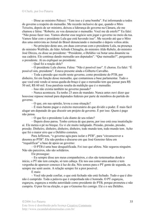 O Chefe, por Ivo Patarra
©2006 Ivo Patarra
Este livro é distribuído pela licença Creative Commons
http://www.escandalodomensalao.com.br/
33
– Disse ao ministro Palocci: “Tem isso e é uma bomba”. Fui informando a todos
do governo a respeito do mensalão. Me recordo inclusive de que, quando o Miro
Teixeira, depois de ser ministro, deixou a liderança do governo na Câmara, ele me
chamou e falou: “Roberto, eu vou denunciar o mensalão. Você me dá estofo?” Eu falei:
“Não posso fazer isso. Vamos abortar esse negócio sem jogar o governo no meio da rua.
Vamos falar com o presidente Lula que está havendo isso”. Me recordo até que o Miro
deu uma entrevista ao Jornal do Brasil denunciando o mensalão e depois voltou atrás.
– No princípio deste ano, em duas conversas com o presidente Lula, na presença
do ministro Walfrido, do líder Arlindo Chinaglia, do ministro Aldo Rebelo, do ministro
José Dirceu, eu disse ao presidente: “Presidente, o Delúbio vai botar uma dinamite na
sua cadeira. Ele continua dando mensalão aos deputados”. “Que mensalão?”, perguntou
o presidente. Aí eu expliquei ao presidente.
– Qual foi a reação dele?
– O presidente Lula chorou. Falou: “Não é possível isso”. E chorou. Eu falei: “É
possível sim, presidente”. Estava presente ainda o Gilberto Carvalho.
– Toda a pressão que recebi neste governo, como presidente do PTB, por
dinheiro, foi em função desse mensalão, que contaminou a base parlamentar. Tudo o
que você está vendo aí nessa queda-de-braço é que o mensalão tem que passar para R$
50 mil, R$ 60 mil. Essa paralisia resulta da maldição que é o mensalão.
– Isso não existia também no governo passado?
– Nunca aconteceu. Eu tenho 23 anos de mandato. Nunca antes ouvi dizer que
houvesse repasse mensal para deputados federais por parte de membros do partido do
governo.
– O que, em sua opinião, levou a essa situação?
– É mais barato pagar o exército mercenário do que dividir o poder. É mais fácil
alugar um deputado do que discutir um projeto de governo. É por isso. Quem é pago
não pensa.
– O que fez o presidente Lula diante de seu relato?
– Depois disso parou. Tenho certeza de que parou, por isso está essa insatisfação
aí. Ele meteu o pé no breque. Eu vi ele muito indignado. Pressão, pressão, pressão,
pressão. Dinheiro, dinheiro, dinheiro, dinheiro, todo mundo tem, todo mundo tem. Acho
que foi o maior erro que o Delúbio cometeu.
Para Jefferson, “o governo agiu para isolar o PTB”, para “circunscrever a
desonra ao PTB”. Ele não perdoa o discurso em que José Genoino falou em
“requalificar” a base de apoio ao governo:
– O PTB é uma base desqualificada. Foi isso que afetou. Não segurou ninguém.
Não são parceiros, não são solidários.
Ele prossegue:
– Eu sempre disse aos meus companheiros, e eles são testemunhas desde o
início, o PT não tem coração, só tem cabeça. Ele nos usa como uma amante e tem
vergonha de aparecer conosco à luz do dia. Nós somos para o PT gente de segunda, eu
sempre me senti assim. A relação sempre foi a pior possível.
E mais:
– Você não pode confiar, o que está fechado não está fechado. Tudo o que é dito
não é cumprido. Toda a palavra que é empenhada não é honrada. O PT esgarçou,
esgarçou, esgarçou a minha autoridade como presidente do PTB, porque prometeu e não
cumpriu. O pior foi na eleição, o que o Genoino fez comigo. Ele e o seu Delúbio.
 