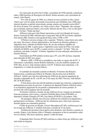O Chefe, por Ivo Patarra
©2006 Ivo Patarra
Este livro é distribuído pela licença Creative Commons
http://www.escandalodomensalao.com.br/
34
Em outra parte da entrevista à Folha, o presidente do PTB responde a denúncias
sobre o IRB (Instituto de Resseguros do Brasil). Relata encontro com o presidente da
estatal, Lídio Duarte:
– Por volta de agosto de 2004, eu o chamei ao meu escritório no Rio e disse:
“Quero que você me ajude, procurando essas pessoas que trabalham com o IRB, para
fazerem doações ao partido nesta eleição, porque estamos em situação muito difícil”.
Ele ficou de tentar. Em setembro, ele voltou a mim e disse: “Deputado, não consegui
que as doações sejam por dentro, com recibo. Querem dar por fora, e isso eu não quero
fazer”. Eu falei: “Então não faça”.
Jefferson conta que Lídio Duarte aproximou-se de Luiz Eduardo de Lucena,
diretor comercial do IRB, indicado para o cargo pelo líder do PP na Câmara, deputado
José Janene (PR). Instala-se uma queda-de-braço entre o PTB e o PP:
– O Palocci conversa comigo e diz o seguinte: “Roberto, vamos fazer uma saída
por cima. Nós temos o diretor administrativo, um homem de altíssimo gabarito, o
Appolônio Neto, sobrinho do Delfim Netto, fez um dos melhores trabalhos de
modernização do IRB. A gente passa o Appolônio como sendo do PTB, e ele sendo
sobrinho do Delfim, que é do PP, e a gente resolve a situação”. Eu falei: “Não sou
problema, está dada a solução”. O doutor Appolônio foi uma indicação salomônica do
ministro Palocci.
O presidente do PTB também reclama que o PT, com 20% da base, responde
pela indicação de 80% dos cargos:
– Mesmo o IRB: o PTB tem a presidência, mas todos os cargos são do PT. A
Eletronorte: o presidente, doutor Roberto Salmeron, é um dos melhores quadros do
PTB. Mas, de novo, toda estrutura abaixo é do PT. O diretor mais importante, o de
Engenharia, é o irmão do ministro Palocci.
O escândalo do mensalão explode em Brasília. O ministro das Relações
Institucionais, escalado pelo Palácio do Planalto, fala da entrevista de Roberto
Jefferson. Admite que Lula fora informado por Jefferson do suposto pagamento de
mesadas a deputados do PL e do PP, em 23 de março de 2005. Nervoso, Aldo Rebelo
(PC do B-SP) afirma:
– É bom deixar claro que não há nenhuma acusação que relacione o pagamento a
parlamentares por parte do governo. A denúncia do deputado Roberto Jefferson refere-
se ao hipotético pagamento de um partido a parlamentares de outros partidos. O
governo não sofreu qualquer tipo de acusação.
O ministro confirma a reunião em que Jefferson levou o assunto ao presidente.
Estavam presentes, entre outros, o ministro Walfrido Mares Guia (PTB-MG), os
deputados Arlindo Chinaglia (PT-SP), José Múcio (PTB-PE) e ele próprio, Aldo.
– De passagem, durante essa conversa, Jefferson fez referência ao pagamento a
parlamentares na Câmara... Jefferson não fez referências nem a fatos nem a pessoas,
fazendo apenas um comentário genérico.
O líder do governo no Senado, Aloizio Mercadante (PT-SP), confirma que Lula
foi avisado por Jefferson. E também menciona a reunião de 23 de março:
– Nenhum dos presentes tratou aquilo como denúncia, nem discutiu o assunto na
reunião. Depois, Lula chamou Aldo e Chinaglia e perguntou se havia comentários sobre
isso na Câmara. Não houve denúncia, apenas o relato de boato.
O deputado Miro Teixeira (PT-RJ) confirma os relatos feitos por Jefferson e põe
mais lenha na fogueira:
 