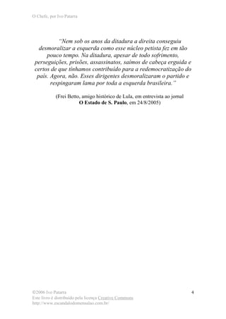 O Chefe, por Ivo Patarra
©2006 Ivo Patarra
Este livro é distribuído pela licença Creative Commons
http://www.escandalodomensalao.com.br/
4
“Nem sob os anos da ditadura a direita conseguiu
desmoralizar a esquerda como esse núcleo petista fez em tão
pouco tempo. Na ditadura, apesar de todo sofrimento,
perseguições, prisões, assassinatos, saímos de cabeça erguida e
certos de que tínhamos contribuído para a redemocratização do
país. Agora, não. Esses dirigentes desmoralizaram o partido e
respingaram lama por toda a esquerda brasileira.”
(Frei Betto, amigo histórico de Lula, em entrevista ao jornal
O Estado de S. Paulo, em 24/8/2005)
 