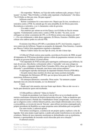 O Chefe, por Ivo Patarra
©2006 Ivo Patarra
Este livro é distribuído pela licença Creative Commons
http://www.escandalodomensalao.com.br/
43
– Ele respondeu: “Roberto, na Veja não tenho nenhuma ação, porque a Veja é
tucana”. Eu falei: “Mas O Globo e a Globo estão repetindo o linchamento”. Ele falou:
“No O Globo eu falo por cima. Dá para segurar”.
Jefferson conclui:
– Retirar a assinatura foi o meu maior erro. Depois que fiz isso, recrudesceu o
noticiário contra o PTB. Eu entendi que foi uma armadilha do Zé Dirceu para mim.
Recrudesceu o noticiário, e eu vi claramente a mão do governo.
– Viu onde e como?
– Nas matérias que saíram na revista Época e no O Globo no fim de semana
seguinte. Violentamente contra mim e contra o PTB. Eu falei: “Eu errei, eu me
enfraqueci ao retirar a assinatura da CPI, e o Zé Dirceu armou essa arapuca pra mim”.
(...) Eu vejo nitidamente o dedo desse segmento, Zé Dirceu, Genoino e Delúbio, para
colocar esse cadáver podre no colo do PTB.
O ministro José Dirceu (PT-SP) e o presidente do PT, José Genoino, reagem à
nova entrevista de Jefferson. Negam as acusações do deputado. Para Genoino, é mentira
que Marcos Valério fazia pagamentos regulares a deputados:
– Marcos Valério nunca fez esse tipo de coisa, ele não é desse tipo.
A Folha de S.Paulo noticia uma reunião, ocorrida em fevereiro de 2004, na qual
40 deputados do PTB teriam decidido rejeitar a oferta de pagamentos mensais em troca
de apoio ao governo federal. O jornal afirma:
“Três deputados do PTB ouvidos pela reportagem confirmaram que Jefferson, há
mais de um ano, fala aberta e criticamente sobre o ‘mensalão’ com seus colegas na
sigla. Um deles, o deputado federal Pedro Fernandes (MA), disse que Jefferson “pôs em
discussão” a possibilidade na bancada, mas houve uma recusa unânime.”
A reportagem reproduz declaração do deputado Osmânio Pereira (PTB-MG):
– Em pelo menos duas reuniões ele disse que nunca aceitaria mensalão.
O deputado Jair Bolsonaro (PP-RJ), que na época fazia parte do PTB, também
mencionou Jefferson ao jornal:
– Ele ameaçou denunciar o mensalão. Disse assim: “Se tentarem cooptar
deputado meu em cima de mesadas, eu vou denunciar”.
E mais:
– Desde que Lula assumiu, tem esse boato aqui dentro. Mas eu não vou ser o
bocão para denunciar quem está recebendo.
A Folha publica o editorial “Adeus às ilusões”:
“A eleição do presidente Luiz Inácio Lula da Silva vai se revelando um dos
maiores estelionatos eleitorais da história democrática do país. Todas as bandeiras que
um dia caracterizaram o Partido dos Trabalhadores foram conspurcadas. Até mesmo o
que se afigurava como o último baluarte petista, uma relação diferenciada com a ética e
a coisa pública, se reveste de tons de ‘bravata’, para utilizar um termo empregado pelo
próprio presidente da República ao negar propostas antes defendidas pelo seu partido.”
Em outro trecho, o editorial aponta:
“Em termos sociológicos, a ausência de um projeto ajuda a explicar a crise da
legenda. Sem uma utopia à qual aspirar, o poder pelo poder transformou-se em razão de
existência. Muitos de seus expoentes mostraram-se deslumbrados com as mordomias,
benesses e oportunidades de ascensão social oferecidas pela nova situação.”
O editorial conclui:
 