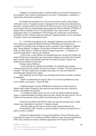 O Chefe, por Ivo Patarra
©2006 Ivo Patarra
Este livro é distribuído pela licença Creative Commons
http://www.escandalodomensalao.com.br/
44
“Galgado ao comando do país, o partido enredou-se na trama do fisiologismo e
da corrupção. Suas virtudes transmutaram-se em vícios. O despreparo, a ambição e o
oportunismo derrotaram a esperança.”
O escândalo do mensalão leva Lula a convocar duas reuniões. Quer debater
saídas para a crise. O segundo encontro, domingo à noite, termina com a decisão de se
descartar a saída do ministro José Dirceu (PT-SP) do governo. Seria “passar recibo” do
envolvimento dele nas irregularidades denunciadas por Roberto Jefferson (PTB-RJ). O
próprio Dirceu responde com um “de jeito nenhum, isso é uma loucura”, quando
perguntado sobre o seu afastamento. O PT divulga nota. Afirma que vai processar o
presidente do PTB. Ameaça. Quer que Jefferson “responda perante a lei por suas falsas
acusações e pelos seus irresponsáveis atos”.
31 – 13/6/2005 O presidente do PL, deputado Valdemar Costa Neto (SP), vai à
forra. Depois de acusado por Roberto Jefferson (PTB-RJ) de envolvimento no
escândalo do mensalão, trata de disparar contra o oponente. Para Valdemar, Jefferson
quer “tomar dinheiro” de alguém. Diz duvidar da doação de R$ 4 milhões do PT ao
PTB, em 2004. Motivo: o PTB está “cheio de cargos no governo”, e “ajudando um
monte de empresários”. Palavras de Valdemar:
– Como é que vai dar dinheiro em campanha para um cara que tem milhares de
cargos? Há diversos empresários que atuam nessas empresas que podem fazer doações
para o partido. Qual é a justificativa para dar um mundo de cargos e, depois, dar
dinheiro para eleição? Isso não bate.
O ataque contra Jefferson:
– Como não bate ele reclamar do mensalão. Um camarada que extorque
empresas abrirá mão de mesada? Vai querer em dobro. Vai dizer: “Tô bravo porque tem
mesada?” Ele falava aquilo para conseguir mais cargo. Foi com essa história de
mensalão para conseguir mais espaço.
Para Valdemar, não tem lógica uma estratégia para fornecer mesadas a dezenas
de deputados:
– Quem vai administrar um negócio desse? Você tem um problema em casa,
com a mulher, um assessor... O pessoal deda.
A deputada Raquel Teixeira (PSDB-GO) confirma ter recebido oferta em
dinheiro para mudar de partido e fazer parte da base aliada do governo. Recusa-se,
porém, a dar detalhes do episódio:
– A verdade me obriga a dizer que sim, eu fui convidada a mudar de partido.
Agora, a responsabilidade me obriga a parar por aqui. Porque não posso provar. Vai ser
a palavra de uma pessoa contra a palavra da pessoa que me fez o convite.
O ministro José Dirceu (PT-SP) faz saber, por meio da assessoria, que “minha
relação com o presidente é excelente”. E manda o recado:
– Não faço nada que não seja de comum acordo e determinado por ele.
Na declaração, todo o veneno e a ameaça implícita. Dirceu seria capaz de vir a
público contar a verdade?
O diretor de Administração e Finanças da Embratur, Emerson Palmieri, pede
exoneração do cargo. Ele foi citado por Roberto Jefferson como tesoureiro informal do
PTB. Teria a função de receber e distribuir pagamentos do PT dentro do PTB.
 