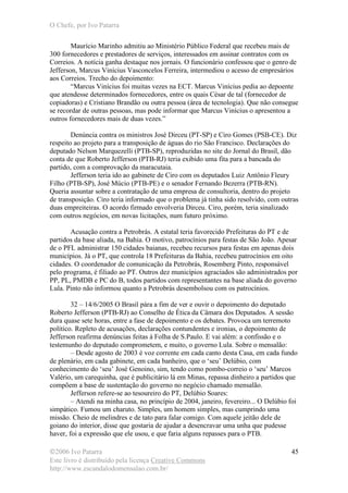 O Chefe, por Ivo Patarra
©2006 Ivo Patarra
Este livro é distribuído pela licença Creative Commons
http://www.escandalodomensalao.com.br/
45
Maurício Marinho admitiu ao Ministério Público Federal que recebeu mais de
300 fornecedores e prestadores de serviços, interessados em assinar contratos com os
Correios. A notícia ganha destaque nos jornais. O funcionário confessou que o genro de
Jefferson, Marcus Vinícius Vasconcelos Ferreira, intermediou o acesso de empresários
aos Correios. Trecho do depoimento:
“Marcus Vinícius foi muitas vezes na ECT. Marcus Vinícius pedia ao depoente
que atendesse determinados fornecedores, entre os quais César de tal (fornecedor de
copiadoras) e Cristiano Brandão ou outra pessoa (área de tecnologia). Que não consegue
se recordar de outras pessoas, mas pode informar que Marcus Vinícius o apresentou a
outros fornecedores mais de duas vezes.”
Denúncia contra os ministros José Dirceu (PT-SP) e Ciro Gomes (PSB-CE). Diz
respeito ao projeto para a transposição de águas do rio São Francisco. Declarações do
deputado Nelson Marquezelli (PTB-SP), reproduzidas no site do Jornal do Brasil, dão
conta de que Roberto Jefferson (PTB-RJ) teria exibido uma fita para a bancada do
partido, com a comprovação da maracutaia.
Jefferson teria ido ao gabinete de Ciro com os deputados Luiz Antônio Fleury
Filho (PTB-SP), José Múcio (PTB-PE) e o senador Fernando Bezerra (PTB-RN).
Queria assuntar sobre a contratação de uma empresa de consultoria, dentro do projeto
de transposição. Ciro teria informado que o problema já tinha sido resolvido, com outras
duas empreiteiras. O acordo firmado envolveria Dirceu. Ciro, porém, teria sinalizado
com outros negócios, em novas licitações, num futuro próximo.
Acusação contra a Petrobrás. A estatal teria favorecido Prefeituras do PT e de
partidos da base aliada, na Bahia. O motivo, patrocínios para festas de São João. Apesar
de o PFL administrar 150 cidades baianas, recebeu recursos para festas em apenas dois
municípios. Já o PT, que controla 18 Prefeituras da Bahia, recebeu patrocínios em oito
cidades. O coordenador de comunicação da Petrobrás, Rosemberg Pinto, responsável
pelo programa, é filiado ao PT. Outros dez municípios agraciados são administrados por
PP, PL, PMDB e PC do B, todos partidos com representantes na base aliada do governo
Lula. Pinto não informou quanto a Petrobrás desembolsou com os patrocínios.
32 – 14/6/2005 O Brasil pára a fim de ver e ouvir o depoimento do deputado
Roberto Jefferson (PTB-RJ) ao Conselho de Ética da Câmara dos Deputados. A sessão
dura quase sete horas, entre a fase de depoimento e os debates. Provoca um terremoto
político. Repleto de acusações, declarações contundentes e ironias, o depoimento de
Jefferson reafirma denúncias feitas à Folha de S.Paulo. E vai além: a confissão e o
testemunho do deputado comprometem, e muito, o governo Lula. Sobre o mensalão:
– Desde agosto de 2003 é voz corrente em cada canto desta Casa, em cada fundo
de plenário, em cada gabinete, em cada banheiro, que o ‘seu’ Delúbio, com
conhecimento do ‘seu’ José Genoino, sim, tendo como pombo-correio o ‘seu’ Marcos
Valério, um carequinha, que é publicitário lá em Minas, repassa dinheiro a partidos que
compõem a base de sustentação do governo no negócio chamado mensalão.
Jefferson refere-se ao tesoureiro do PT, Delúbio Soares:
– Atendi na minha casa, no princípio de 2004, janeiro, fevereiro... O Delúbio foi
simpático. Fumou um charuto. Simples, um homem simples, mas cumprindo uma
missão. Cheio de melindres e de tato para falar comigo. Com aquele jeitão dele de
goiano do interior, disse que gostaria de ajudar a desencravar uma unha que pudesse
haver, foi a expressão que ele usou, e que faria alguns repasses para o PTB.
 