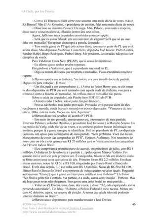 O Chefe, por Ivo Patarra
©2006 Ivo Patarra
Este livro é distribuído pela licença Creative Commons
http://www.escandalodomensalao.com.br/
46
– Com o Zé Dirceu eu falei sobre esse assunto uma meia dúzia de vezes. Não é,
Zé Dirceu? Não é? Ao Genoino, o presidente do partido, falei uma meia dúzia de vezes.
– Disse isso ao ministro Palocci. Ele nega. Mas, Palocci, com todo o respeito,
disse isso a vossa excelência, olhando dentro dos seus olhos.
Agora, Jefferson mira deputados envolvidos com corrupção:
– Será que eu estou falando em um convento de virgens? Será que só eu ouvi
falar em mensalão? Eu apenas destampei a panela, deputado.
– Tem muita gente do PP que está acima disso, tem muita gente do PL que está
acima disso. Mas deputado Valdemar Costa Neto, deputado José Janene, Pedro Corrêa,
Sandro Mabel, Bispo Rodrigues, Pedro Henry. Me perdoem, de coração, não posso ser
cúmplice de vocês.
Para Valdemar Costa Neto (PL-SP), que o acusa de mentiroso:
– Eu afirmo que o senhor recebe repasses.
Dirigindo-se a Valdemar, que é o presidente nacional do PL:
– Diga os nomes dos seus que recebem o mensalão. Vossa excelência recebe e
reparte.
Jefferson aponta que o dinheiro, “no início, era para transferência de partido.
Depois foi para votação”. E mais:
– Um dia, pedi a um companheiro: (...) Avisa ao Pedro Henry que, se ele tomar
os dois deputados do PTB que está tentando com aquela mala de dinheiro, vou para a
tribuna e conto a história do mensalão. Aí, refluiu, mas o mensalão não parou.
Sobre a saída do deputado Luiz Piauhylino (PDT-PE) do PTB:
– O motivo não é nobre, não é justo, foi por dinheiro.
– Provas não tenho, mas tenho provação. Provação vivi, porque além de eles
receberem a mesada, ainda ficavam tentando os nossos deputados: “Vem para cá, seu
otário. Olha, está na mala. Vocês não tem. Aqui tem”.
Jefferson dá novos detalhes do acordo PT/PTB:
– Em maio do ano passado, conversamos eu, o tesoureiro do meu partido,
Emerson Palmieri, o doutor Delúbio, o presidente José Genoino e o Marcelo Sereno. Lá
no prédio da Varig, onde fui várias vezes, e os senhores podem buscar informação na
portaria, porque lá a gente tem que se identificar. Pedi ao presidente do PT, ex-deputado
Genoino, um apoio para a campanha do meu partido. “Sem problema. Você me dá um
planejamento de custo das campanhas do PTB”. Fizemos. Voltamos. Nos reunimos de
novo com os três e eles aprovaram R$ 20 milhões para o financiamento das campanhas
do PTB em todo o Brasil.
– Eles cumpriram a primeira parte do acordo, em princípios de julho, com R$ 4
milhões. O dinheiro foi levado para o partido (...) pelo senhor Marcos Valério. Foi
quando estive com ele pela primeira vez. É carequinha, falante e fala em dinheiro como
se fosse assim uma coisa que caísse do céu. Primeiro foram R$ 2,2 milhões. Em duas
malas enormes, notas de R$ 50 e R$ 100, etiquetadas por Banco Rural e Banco do
Brasil. E três dias depois, (...) ele volta com R$ 1,8 milhão. Notas de R$ 50 e R$ 100,
Banco Rural e Banco do Brasil e a promessa de outras quatro parcelas iguais. Perguntei
ao Genoino: “Como é que a gente vai fazer para justificar esse dinheiro?” Ele falou:
“No final a gente faz a entrada, via partido, e a saída, conta-contribuição”. Perfeito. Mas
até hoje essas notas não chegaram. Isso gerou uma crise brutal no meu partido...
– Voltei ao Zé Dirceu, uma, duas, dez vezes, e disse: “Zé, está esgarçando, estou
perdendo autoridade”. Ele falou: “Roberto, a Polícia Federal é meio tucana. Meteu em
cana 62 doleiros, agora, na véspera da eleição. A turma que ajuda não está podendo
internar dinheiro no Brasil”.
Jefferson usa o depoimento para mandar recado a José Dirceu:
 