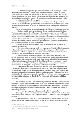 O Chefe, por Ivo Patarra
©2006 Ivo Patarra
Este livro é distribuído pela licença Creative Commons
http://www.escandalodomensalao.com.br/
47
– Eu percebi que o governo quis botar um cadáver podre, que atinge o senhor
Delúbio Soares, que atinge o senhor Silvio Pereira, que atinge o senhor Zé Dirceu...
Estão dizendo que eu sou réu... Zé Dirceu, se você não sair daí rápido, você vai fazer
réu um homem inocente, o presidente Lula. Rápido, saia daí rápido, Zé, para você não
fazer mal a um homem bom, correto e de quem tenho orgulho de ter apertado a mão.
A origem do dinheiro da corrupção:
– Tem de perguntar isso ao Genoino e ao Delúbio, mas pelo que ouvi da
conversa do Marcos Valério, quando ele foi levar os recursos ao PTB na eleição, ele faz
via agência de publicidade, na relação de contratos que tem com algumas empresas do
governo.
Sobre o financiamento de campanhas eleitorais, feito com dinheiro de empresas:
– Nenhum partido aqui recebe ajuda na eleição que não seja assim. Nenhum.
Tenho a coragem de dizer de público aqui. Não aluguei meu partido, não fiz dele um
exército de mercenário, nem transformei os meus colegas de bancada em homens de
aluguel. Aqui todos sabem de onde vem, só que nós temos a hipocrisia de não confessar
ao Brasil. Estou assumindo isso aqui e faço como pessoa física, faço como Roberto
Jefferson. O dinheiro vem dos empresários que, na maioria das vezes, mantêm relação
com as empresas públicas. É assim e sempre foi.
Jefferson toca no problema dos Correios, na acusação de que participou de
esquema de corrupção:
– Não consegui compreender ainda por que o zeloso Ministério Público, a zelosa
Polícia Federal, a zelosa Corregedoria da União não investigaram a diretoria de
informática... E 60% do depoimento do senhor Maurício Marinho apontam lá para a
diretoria do ‘seu’ Silvinho Pereira, secretário-geral do PT.
– Não entendi por que não pesquisaram a Novadata ainda. Não sei por que
correm atrás de um óbolo de R$ 3 mil, quando os contratos que desfalcam os Correios
são de bilhões. Não compreendi ainda como é que o cioso Ministério Público, a ciosa
Polícia Federal e a ciosa Corregedoria da República ainda não investigaram o correio
aéreo noturno, do ‘seu’ Silvinho Pereira, onde as contas de superfaturamento nos
primeiros anos da atual gestão chegam a superfaturamento de 300%.
– A Skymaster? Eu nunca tinha ouvido falar. Sei agora, porque gente boa dos
Correios está começando a me dar essas informações. E a Novadata? Naquela época
não sabia nada, mas gente boa dos Correios começa a me dar agora essas informações.
Assim como gente boa começa a me dar informações, deputado Valdemar Costa Neto,
das licitações da Valec, do ex-deputado Juquinha, do PL. Como gente boa começa a me
dar o que está acontecendo no Dnit, lá do PL. Coisas que, se Deus quiser, a CPI vai
conhecer.
Ex-tesoureiro nacional e atual secretário-geral do PP, Benedito Domingos afirma
aos jornais Correio Braziliense e O Estado de S. Paulo que tomou conhecimento de um
esquema de pagamento de mensalões a parlamentares do PP. A distribuição de dinheiro
era feita no apartamento do deputado José Janene (PP-PR), localizado em edifício da
Asa Sul, em Brasília.
– Você sabe que as pessoas tinham, mas não sabia de onde vinha.
Domingos conversa com o repórter Expedito Filho, de O Estado de S. Paulo. Diz
que o mensalão era conhecido como “apoio financeiro”, e entendido como uma espécie
de caixa 2:
– O zunzunzum era muito forte. Um grupo sempre freqüentou a casa do Janene.
Sempre houve uma grande movimentação. A casa do Janene era chamada de pensão.
 
