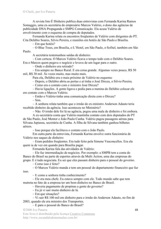 O Chefe, por Ivo Patarra
©2006 Ivo Patarra
Este livro é distribuído pela licença Creative Commons
http://www.escandalodomensalao.com.br/
48
A revista Isto É Dinheiro publica duas entrevistas com Fernanda Karina Ramos
Somaggio, uma ex-secretária do empresário Marcos Valério, o dono das agências de
publicidade DNA Propaganda e SMPG Comunicação. Ela acusa Valério de
envolvimento com o esquema de compra de deputados.
Fernanda Karina relata os encontros freqüentes de Valério com dirigentes do PT.
Cita Delúbio Soares, Silvio Pereira, e reuniões em hotéis de São Paulo e Brasília.
– Em que hotéis?
– O Blue Trees, em Brasília, o L’Hotel, em São Paulo, o Sofitel, também em São
Paulo.
A secretária testemunhou saídas de dinheiro:
– Com certeza. O Marcos Valério ficava o tempo todo com o Delúbio Soares.
Era o Marcos quem pegava o negócio e levava de um lugar para o outro.
– Onde o dinheiro era retirado?
– Era sempre no Banco Rural. E era coisa grande. Algumas vezes pouco, R$ 50
mil, R$ 30 mil. Às vezes muito, mas muito mais.
Para ela, Delúbio era o mais próximo de Valério no esquema:
– Depois, o Delúbio abriu as portas e aí tinha o José Dirceu, o Silvio Pereira.
– Como era o contato com o ministro José Dirceu?
– Havia ligações. A gente ligava e pedia para a menina do Delúbio colocar ele
em contato com o Marcos Valério.
– Então o Valério tinha uma comunicação direta com o Dirceu?
– Sim.
– A senhora relata também que o irmão do ex-ministro Anderson Adauto teria
recebido dinheiro da agência. Isso aconteceu no Ministério?
– Não. O irmão dele foi lá na agência, pegou uma mala de dinheiro e foi embora.
A ex-secretária conta que Valério mantinha contato com dois deputados do PT
de São Paulo, José Mentor e João Paulo Cunha. Valério pagou passagens aéreas para
Silvana Jupiassu, secretária de Cunha. A filha de Silvana também ganhou bilhetes
aéreos.
– Isso porque ela facilitava o contato com o João Paulo.
Em outra parte da entrevista, Fernanda Karina envolve outra funcionária de
Valério nos saques de dinheiro:
– Eram pedidos freqüentes. Era tudo feito pela Simone Vasconcellos. Era ela
quem ia de vez em quando para Brasília pagar.
Fernanda Karina fala das atividades de Valério:
– Ele faz intermediação de negócios. Por exemplo: a SMPB tem a conta do
Banco do Brasil na parte de esportes através da Multi Action, uma das empresas do
grupo. E é tudo negociata. Eu sei que eles passam dinheiro para o pessoal do governo.
– Como isso é feito?
– O Marcos Valério manda e tem um pessoal do departamento financeiro que faz
isso.
– E como a senhora tinha conhecimento?
– Ele era meu chefe. Eu estava sempre com ele. Todo mundo sabe que tem
mutreta no fato de a empresa ter um bom dinheiro no Banco do Brasil.
– Haveria pagamento de propinas a gente do governo?
– Eu já vi sair muito dinheiro de lá.
– Em que situações?
– Vi sair R$ 100 mil em dinheiro para o irmão do Anderson Adauto, no fim de
2003, quando ele era ministro dos Transportes.
– E para o pessoal do Banco do Brasil?
 