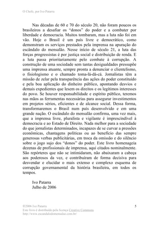 O Chefe, por Ivo Patarra
©2006 Ivo Patarra
Este livro é distribuído pela licença Creative Commons
http://www.escandalodomensalao.com.br/
5
Nas décadas de 60 e 70 do século 20, não foram poucos os
brasileiros a desafiar os “donos” do poder e a combater por
liberdade e democracia. Muitos tombaram, mas a luta não foi em
vão. Hoje o Brasil é um país livre e democrático, como
demonstram os serviços prestados pela imprensa na apuração do
escândalo do mensalão. Nesse início de século 21, a luta das
forças progressistas é por justiça social e distribuição de renda. E
a luta passa prioritariamente pelo combate à corrupção. A
construção de uma sociedade sem tantas desigualdades pressupõe
uma imprensa atuante, sempre pronta a denunciar o clientelismo,
o fisiologismo e o chamado toma-lá-dá-cá. Jornalistas têm a
missão de zelar pela transparência das ações do poder constituído
e pela boa aplicação do dinheiro público, apontando desvios e
demais expedientes que lesem os direitos e os legítimos interesses
do povo. Se houver responsabilidade e espírito público, teremos
nas mãos as ferramentas necessárias para assegurar investimentos
em projetos sérios, eficientes e de alcance social. Dessa forma,
transformaremos o Brasil num país desenvolvido e em uma
grande nação. O escândalo do mensalão confirma, uma vez mais,
que a imprensa livre, pluralista e vigilante é imprescindível à
democracia e ao Estado de Direito. Nada melhor para a sociedade
do que jornalistas determinados, incapazes de se curvar a pressões
econômicas, chantagens políticas ou ao benefício das sempre
generosas verbas publicitárias, em troca da omissão e do silêncio
sobre o jogo sujo dos “donos” do poder. Este livro homenageia
dezenas de profissionais de imprensa, aqui citados nominalmente.
São repórteres que não se intimidaram, não abaixaram a cabeça
aos poderosos da vez, e contribuíram de forma decisiva para
desvendar e elucidar o mais extenso e complexo esquema de
corrupção governamental da história brasileira, em todos os
tempos.
Ivo Patarra
Julho de 2006
 