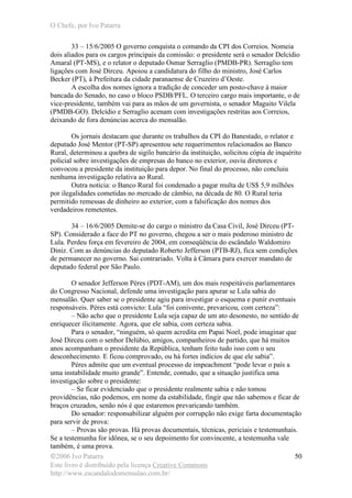 O Chefe, por Ivo Patarra
©2006 Ivo Patarra
Este livro é distribuído pela licença Creative Commons
http://www.escandalodomensalao.com.br/
50
33 – 15/6/2005 O governo conquista o comando da CPI dos Correios. Nomeia
dois aliados para os cargos principais da comissão: o presidente será o senador Delcídio
Amaral (PT-MS), e o relator o deputado Osmar Serraglio (PMDB-PR). Serraglio tem
ligações com José Dirceu. Apoiou a candidatura do filho do ministro, José Carlos
Becker (PT), à Prefeitura da cidade paranaense de Cruzeiro d’Oeste.
A escolha dos nomes ignora a tradição de conceder um posto-chave à maior
bancada do Senado, no caso o bloco PSDB/PFL. O terceiro cargo mais importante, o de
vice-presidente, também vai para as mãos de um governista, o senador Maguito Vilela
(PMDB-GO). Delcídio e Serraglio acenam com investigações restritas aos Correios,
deixando de fora denúncias acerca do mensalão.
Os jornais destacam que durante os trabalhos da CPI do Banestado, o relator e
deputado José Mentor (PT-SP) apresentou sete requerimentos relacionados ao Banco
Rural, determinou a quebra de sigilo bancário da instituição, solicitou cópia de inquérito
policial sobre investigações de empresas do banco no exterior, ouviu diretores e
convocou a presidente da instituição para depor. No final do processo, não concluiu
nenhuma investigação relativa ao Rural.
Outra notícia: o Banco Rural foi condenado a pagar multa de US$ 5,9 milhões
por ilegalidades cometidas no mercado de câmbio, na década de 80. O Rural teria
permitido remessas de dinheiro ao exterior, com a falsificação dos nomes dos
verdadeiros remetentes.
34 – 16/6/2005 Demite-se do cargo o ministro da Casa Civil, José Dirceu (PT-
SP). Considerado a face do PT no governo, chegou a ser o mais poderoso ministro de
Lula. Perdeu força em fevereiro de 2004, em conseqüência do escândalo Waldomiro
Diniz. Com as denúncias do deputado Roberto Jefferson (PTB-RJ), fica sem condições
de permanecer no governo. Sai contrariado. Volta à Câmara para exercer mandato de
deputado federal por São Paulo.
O senador Jefferson Péres (PDT-AM), um dos mais respeitáveis parlamentares
do Congresso Nacional, defende uma investigação para apurar se Lula sabia do
mensalão. Quer saber se o presidente agiu para investigar o esquema e punir eventuais
responsáveis. Péres está convicto: Lula “foi conivente, prevaricou, com certeza”:
– Não acho que o presidente Lula seja capaz de um ato desonesto, no sentido de
enriquecer ilicitamente. Agora, que ele sabia, com certeza sabia.
Para o senador, “ninguém, só quem acredita em Papai Noel, pode imaginar que
José Dirceu com o senhor Delúbio, amigos, companheiros de partido, que há muitos
anos acompanham o presidente da República, tenham feito tudo isso com o seu
desconhecimento. E ficou comprovado, ou há fortes indícios de que ele sabia”.
Péres admite que um eventual processo de impeachment “pode levar o país a
uma instabilidade muito grande”. Entende, contudo, que a situação justifica uma
investigação sobre o presidente:
– Se ficar evidenciado que o presidente realmente sabia e não tomou
providências, não podemos, em nome da estabilidade, fingir que não sabemos e ficar de
braços cruzados, senão nós é que estaremos prevaricando também.
Do senador: responsabilizar alguém por corrupção não exige farta documentação
para servir de prova:
– Provas são provas. Há provas documentais, técnicas, periciais e testemunhais.
Se a testemunha for idônea, se o seu depoimento for convincente, a testemunha vale
também, é uma prova.
 