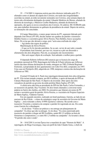 O Chefe, por Ivo Patarra
©2006 Ivo Patarra
Este livro é distribuído pela licença Creative Commons
http://www.escandalodomensalao.com.br/
52
35 – 17/6/2005 A imprensa noticia que dois diretores indicados pelo PT e
afastados como os demais da cúpula dos Correios, em razão das irregularidades
ocorridas na estatal, já estão novamente nomeados nos Correios, uma semana depois de
terem sido oficialmente desligados da estatal. Eduardo Medeiros de Morais, afastado da
diretoria de tecnologia, e Maurício Coelho Madureira, afastado da diretoria de
operações, são agora os novos consultores dos Correios. Os salários: R$ 10.000,00 cada
um, para trabalhar diretamente no gabinete da presidência da estatal. Depois da notícia,
as nomeações são canceladas.
O Campo Majoritário, o maior grupo interno do PT, segmento liderado pelo
deputado José Dirceu (PT-SP), decide manter nos quadros do partido o tesoureiro
Delúbio Soares e o secretário-geral, Silvio Pereira. Para Delúbio, houve acusações
falsas. Ele avisa que não deixará o cargo, pois “seria uma confissão de culpa”:
– Agi dentro das regras da política.
Manifestação de Silvio Pereira:
– O que eu fiz foi decisão partidária. Se eu sair, vai ter de sair todo o mundo.
O presidente José Genoino, por sua vez, recusa-se a pôr em discussão o
afastamento dos dois dirigentes. Para ele, as acusações são inconsistentes:
– Não será sequer objeto de avaliação. Será adotado o melhor para o partido.
O deputado Roberto Jefferson (RJ) anuncia que se licencia do cargo de
presidente nacional do PTB. Reportagem da Folha de S.Paulo informa que Jefferson
omitiu das duas últimas declarações de renda, entregues ao TRE (Tribunal Regional
Eleitoral), a propriedade de dois apartamentos em Cabo Frio (RJ), comprados em 1997.
Uma casa em Petrópolis (RJ), adquirida em 1990, tampouco constou das declarações de
Jefferson ao TRE.
O jornal O Estado de S. Paulo traz reportagem denunciando dois altos dirigentes
do PT. Eles teriam tentado comprar, por R$ 4 milhões, o apoio da bancada do PPS na
Câmara Municipal de São Paulo. O objetivo da investida: obter apoio dos dois
vereadores do partido ao governo da então prefeita Marta Suplicy (PT-SP).
A oferta teria sido feita ao presidente do PPS de São Paulo, Carlos Fernandes, e
ao tesoureiro do partido, Ruy Vicentini. Os dois foram chamados a conversar numa
padaria no bairro dos Jardins, em 2004. Os emissários que falaram em nome do PT
seriam o secretário-geral do partido, Silvio Pereira, e o secretário de Projetos Especiais
de Marta Suplicy, Valdemir Garreta.
Em um segundo encontro, realizado em hotel paulistano, Garreta, ao lado de um
assessor de Rui Falcão – o dono do estratégico cargo de secretário de Governo de Marta
Suplicy –, teria reiterado a oferta. O PPS rejeitaria o suborno. De acordo com o
tesoureiro Vicentini, a tentativa de comprar o partido foi registrada em ata. Ele conta
como Garreta fez a abordagem:
– Aí ele disse: “Vamos ser práticos e me entrega um planejamento de
campanha”. Eu disse que não ia entregar. Aí ele disse: “Eu estou autorizado pelo
tesoureiro do partido a chegar até R$ 4 milhões, sendo R$ 2,5 milhões na hora de
firmarmos o compromisso, e o outro R$ 1,5 milhão na campanha”. Eu levantei e disse:
“O partido não está à venda”.
36 – 18/6/2205 A revista Época traz a manchete de capa “Homem da Mala”. A
reportagem, de Diego Escosteguy, traça um perfil de João Cláudio Genu, o chefe de
 