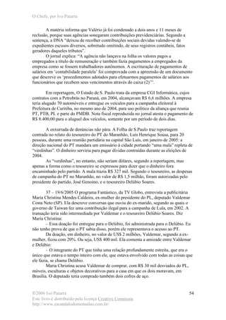 O Chefe, por Ivo Patarra
©2006 Ivo Patarra
Este livro é distribuído pela licença Creative Commons
http://www.escandalodomensalao.com.br/
54
A matéria informa que Valério já foi condenado a dois anos e 11 meses de
reclusão, porque suas agências sonegaram contribuições previdenciárias. Segundo a
sentença, a DNA “deixou de recolher contribuições sociais devidas valendo-se de
expedientes escusos diversos, sobretudo omitindo, de seus registros contábeis, fatos
geradores daqueles tributos”.
O jornal explica: “A agência não lançava na folha os valores pagos a
empregados a título de remuneração e também fazia pagamentos a empregados da
empresa como se fossem trabalhadores autônomos. A escrituração de pagamentos de
salários em ‘contabilidade paralela’ foi comprovada com a apreensão de um documento
que descreve os ‘procedimentos adotados para efetuarmos pagamentos de salários aos
funcionários que recebem seus vencimentos através do caixa (2)’”.
Em reportagem, O Estado de S. Paulo trata da empresa CGI Informática, cujos
contratos com a Petrobrás no Paraná, em 2004, alcançavam R$ 6,6 milhões. A empresa
teria alugado 70 automóveis e entregue os veículos para a campanha eleitoral à
Prefeitura de Curitiba, no mesmo ano de 2004, para uso político da aliança que reunia
PT, PTB, PL e parte do PMDB. Nota fiscal reproduzida no jornal atesta o pagamento de
R$ 8.400,00 para o aluguel dos veículos, somente por um período de dois dias.
A enxurrada de denúncias não pára. A Folha de S.Paulo traz reportagem
centrada no relato do tesoureiro do PT do Maranhão, Luís Henrique Sousa, para 20
pessoas, durante uma reunião partidária na capital São Luís, em janeiro de 2005: a
direção nacional do PT mandara um emissário à cidade portando “uma mala” repleta de
“verdinhas”. O dinheiro serviria para pagar dívidas contraídas durante as eleições de
2004.
As “verdinhas”, no entanto, não seriam dólares, segundo a reportagem, mas
apenas a forma como o tesoureiro se expressou para dizer que o dinheiro fora
encaminhado pelo partido. A mala trazia R$ 327 mil. Segundo o tesoureiro, as despesas
de campanha do PT no Maranhão, no valor de R$ 1,5 milhão, foram autorizadas pelo
presidente do partido, José Genoino, e o tesoureiro Delúbio Soares.
37 – 19/6/2005 O programa Fantástico, da TV Globo, entrevista a publicitária
Maria Christina Mendes Caldeira, ex-mulher do presidente do PL, deputado Valdemar
Costa Neto (SP). Ela descreve conversas que ouviu do ex-marido, segundo as quais o
governo de Taiwan fez uma contribuição ilegal para a campanha de Lula, em 2002. A
transação teria sido intermediada por Valdemar e o tesoureiro Delúbio Soares. Diz
Maria Christina:
– Essa doação foi entregue para o Delúbio, foi administrada para o Delúbio. Eu
não tenho prova de que o PT sabia disso, porém ele representava o acesso ao PT.
Da doação, em dinheiro, no valor de US$ 2 milhões, Valdemar, segundo a ex-
mulher, ficou com 20%. Ou seja, US$ 400 mil. Ela comenta a amizade entre Valdemar
e Delúbio:
– O integrante do PT que tinha uma relação profundamente estreita, que era o
único que estava o tempo inteiro com ele, que estava envolvido com todas as coisas que
ele fazia, se chama Delúbio.
Maria Christina acusa Valdemar de comprar, com R$ 30 mil desviados do PL,
móveis, esculturas e objetos decorativos para a casa em que os dois moravam, em
Brasília. O deputado teria comprado também dois cofres de aço.
 