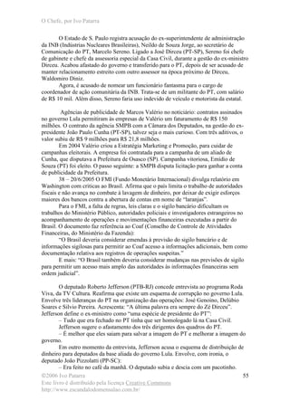 O Chefe, por Ivo Patarra
©2006 Ivo Patarra
Este livro é distribuído pela licença Creative Commons
http://www.escandalodomensalao.com.br/
55
O Estado de S. Paulo registra acusação do ex-superintendente de administração
da INB (Indústrias Nucleares Brasileiras), Neildo de Souza Jorge, ao secretário de
Comunicação do PT, Marcelo Sereno. Ligado a José Dirceu (PT-SP), Sereno foi chefe
de gabinete e chefe da assessoria especial da Casa Civil, durante a gestão do ex-ministro
Dirceu. Acabou afastado do governo e transferido para o PT, depois de ser acusado de
manter relacionamento estreito com outro assessor na época próximo de Dirceu,
Waldomiro Diniz.
Agora, é acusado de nomear um funcionário fantasma para o cargo de
coordenador de ação comunitária da INB. Trata-se de um militante do PT, com salário
de R$ 10 mil. Além disso, Sereno faria uso indevido de veículo e motorista da estatal.
Agências de publicidade de Marcos Valério no noticiário: contratos assinados
no governo Lula permitiram às empresas de Valério um faturamento de R$ 150
milhões. O contrato da agência SMPB com a Câmara dos Deputados, na gestão do ex-
presidente João Paulo Cunha (PT-SP), talvez seja o mais curioso. Com três aditivos, o
valor subiu de R$ 9 milhões para R$ 21,8 milhões.
Em 2004 Valério criou a Estratégia Marketing e Promoção, para cuidar de
campanhas eleitorais. A empresa foi contratada para a campanha de um aliado de
Cunha, que disputava a Prefeitura de Osasco (SP). Campanha vitoriosa, Emídio de
Souza (PT) foi eleito. O passo seguinte: a SMPB disputa licitação para ganhar a conta
de publicidade da Prefeitura.
38 – 20/6/2005 O FMI (Fundo Monetário Internacional) divulga relatório em
Washington com criticas ao Brasil. Afirma que o país limita o trabalho de autoridades
fiscais e não avança no combate à lavagem de dinheiro, por deixar de exigir esforços
maiores dos bancos contra a abertura de contas em nome de “laranjas”.
Para o FMI, a falta de regras, leis claras e o sigilo bancário dificultam os
trabalhos do Ministério Público, autoridades policiais e investigadores estrangeiros no
acompanhamento de operações e movimentações financeiras executadas a partir do
Brasil. O documento faz referência ao Coaf (Conselho de Controle de Atividades
Financeiras, do Ministério da Fazenda):
“O Brasil deveria considerar emendas à previsão do sigilo bancário e de
informações sigilosas para permitir ao Coaf acesso a informações adicionais, bem como
documentação relativa aos registros de operações suspeitas.”
E mais: “O Brasil também deveria considerar mudanças nas previsões de sigilo
para permitir um acesso mais amplo das autoridades às informações financeiras sem
ordem judicial”.
O deputado Roberto Jefferson (PTB-RJ) concede entrevista ao programa Roda
Viva, da TV Cultura. Reafirma que existe um esquema de corrupção no governo Lula.
Envolve três lideranças do PT na organização das operações: José Genoino, Delúbio
Soares e Silvio Pereira. Acrescenta: “A última palavra era sempre do Zé Dirceu”.
Jefferson define o ex-ministro como “uma espécie de presidente do PT”:
– Tudo que era fechado no PT tinha que ser homologado lá na Casa Civil.
Jefferson sugere o afastamento dos três dirigentes dos quadros do PT.
– É melhor que eles saiam para salvar a imagem do PT e melhorar a imagem do
governo.
Em outro momento da entrevista, Jefferson acusa o esquema de distribuição de
dinheiro para deputados da base aliada do governo Lula. Envolve, com ironia, o
deputado João Pizzolatti (PP-SC):
– Era feito no café da manhã. O deputado subia e descia com um pacotinho.
 