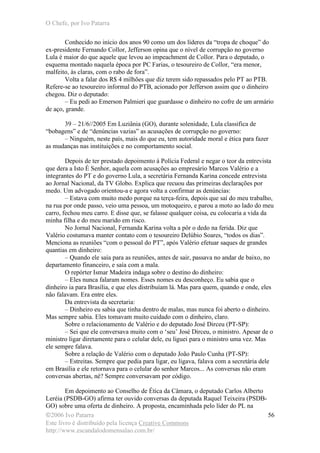 O Chefe, por Ivo Patarra
©2006 Ivo Patarra
Este livro é distribuído pela licença Creative Commons
http://www.escandalodomensalao.com.br/
56
Conhecido no início dos anos 90 como um dos líderes da “tropa de choque” do
ex-presidente Fernando Collor, Jefferson opina que o nível de corrupção no governo
Lula é maior do que aquele que levou ao impeachment de Collor. Para o deputado, o
esquema montado naquela época por PC Farias, o tesoureiro de Collor, “era menor,
malfeito, às claras, com o rabo de fora”.
Volta a falar dos R$ 4 milhões que diz terem sido repassados pelo PT ao PTB.
Refere-se ao tesoureiro informal do PTB, acionado por Jefferson assim que o dinheiro
chegou. Diz o deputado:
– Eu pedi ao Emerson Palmieri que guardasse o dinheiro no cofre de um armário
de aço, grande.
39 – 21/6//2005 Em Luziânia (GO), durante solenidade, Lula classifica de
“bobagens” e de “denúncias vazias” as acusações de corrupção no governo:
– Ninguém, neste país, mais do que eu, tem autoridade moral e ética para fazer
as mudanças nas instituições e no comportamento social.
Depois de ter prestado depoimento à Polícia Federal e negar o teor da entrevista
que dera a Isto É Senhor, aquela com acusações ao empresário Marcos Valério e a
integrantes do PT e do governo Lula, a secretária Fernanda Karina concede entrevista
ao Jornal Nacional, da TV Globo. Explica que recuou das primeiras declarações por
medo. Um advogado orientou-a e agora volta a confirmar as denúncias:
– Estava com muito medo porque na terça-feira, depois que saí do meu trabalho,
na rua por onde passo, veio uma pessoa, um motoqueiro, e parou a moto ao lado do meu
carro, fechou meu carro. E disse que, se falasse qualquer coisa, eu colocaria a vida da
minha filha e do meu marido em risco.
No Jornal Nacional, Fernanda Karina volta a pôr o dedo na ferida. Diz que
Valério costumava manter contato com o tesoureiro Delúbio Soares, “todos os dias”.
Menciona as reuniões “com o pessoal do PT”, após Valério efetuar saques de grandes
quantias em dinheiro:
– Quando ele saía para as reuniões, antes de sair, passava no andar de baixo, no
departamento financeiro, e saía com a mala.
O repórter Ismar Madeira indaga sobre o destino do dinheiro:
– Eles nunca falaram nomes. Esses nomes eu desconheço. Eu sabia que o
dinheiro ia para Brasília, e que eles distribuíam lá. Mas para quem, quando e onde, eles
não falavam. Era entre eles.
Da entrevista da secretaria:
– Dinheiro eu sabia que tinha dentro de malas, mas nunca foi aberto o dinheiro.
Mas sempre sabia. Eles tomavam muito cuidado com o dinheiro, claro.
Sobre o relacionamento de Valério e do deputado José Dirceu (PT-SP):
– Sei que ele conversava muito com o ‘seu’ José Dirceu, o ministro. Apesar de o
ministro ligar diretamente para o celular dele, eu liguei para o ministro uma vez. Mas
ele sempre falava.
Sobre a relação de Valério com o deputado João Paulo Cunha (PT-SP):
– Estreitas. Sempre que pedia para ligar, eu ligava, falava com a secretária dele
em Brasília e ele retornava para o celular do senhor Marcos... As conversas não eram
conversas abertas, né? Sempre conversavam por código.
Em depoimento ao Conselho de Ética da Câmara, o deputado Carlos Alberto
Leréia (PSDB-GO) afirma ter ouvido conversas da deputada Raquel Teixeira (PSDB-
GO) sobre uma oferta de dinheiro. A proposta, encaminhada pelo líder do PL na
 