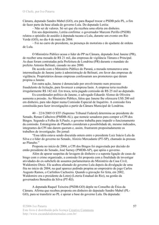 O Chefe, por Ivo Patarra
©2006 Ivo Patarra
Este livro é distribuído pela licença Creative Commons
http://www.escandalodomensalao.com.br/
57
Câmara, deputado Sandro Mabel (GO), era para Raquel trocar o PSDB pelo PL, a fim
de fazer parte da base aliada do governo Lula. Do deputado Leréia:
– Não sei de valores. Só sei que ela recebeu uma oferta em dinheiro.
Em seu depoimento, Leréia confirma: o governador Marconi Perillo (PSDB)
relatou o episódio de assédio à deputada tucana a Lula, durante um evento em Rio
Verde (GO), no dia 4 de maio de 2004:
– Foi no carro do presidente, na presença do motorista e do ajudante de ordens
de Lula.
O Ministério Público acusa o líder do PP na Câmara, deputado José Janene (PR),
de receber uma mesada de R$ 21 mil, das empresas de vigilância Tâmara e Principal.
As duas foram contratadas pela Prefeitura de Londrina (PR) durante o mandato do
prefeito Antonio Belinati, cassado no ano 2000.
De acordo com o Ministério Público do Paraná, a mesada remunerava uma
intermediação de Janene junto à administração de Belinati, em favor das empresas de
vigilância. Proprietários dessas empresas confessaram aos promotores que deram
propina a Janene.
Em outra ação, Janene é denunciado por envolvimento num processo
fraudulento de licitação, para favorecer a empresa Iasin. A empresa teria recebido
irregularmente R$ 142 mil. Em troca, teria pagado comissão de R$ 25 mil ao deputado.
Ex-coordenador político de Janene, o advogado Eduardo Alonso de Oliveira
aumenta a pressão. Ao Ministério Público, falou que Janene lhe oferecera US$ 200 mil
em dinheiro, para não depor numa Comissão Especial de Inquérito. A comissão fora
constituída para fazer investigações a partir da Câmara Municipal de Londrina.
40 – 22/6/2005 O STF (Supremo Tribunal Federal) determina ao presidente do
Senado, Renan Calheiros (PMDB-AL), que nomeie senadores para compor a CPI dos
Bingos. Segundo a Folha de S.Paulo, o governo trabalha para impedir o funcionamento
da comissão. Estrategistas do Planalto consideram a possibilidade de, mesmo indicados,
integrantes da CPI não darem quorum e, assim, frustrarem propositadamente os
trabalhos de investigação. Do jornal:
“Essa idéia estava sendo discutida ontem entre o presidente Luiz Inácio Lula da
Silva e o líder do governo no Senado, Aloízio Mercadante (PT-SP), chamado às pressas
ao Planalto.”
Proposta no início de 2004, a CPI dos Bingos foi engavetada por decisão do
então presidente do Senado, José Sarney (PMDB-AP), que apóia o governo.
Além de apurar suspeitas de lavagem de dinheiro e a suposta ligação de casas de
bingo com o crime organizado, a comissão foi proposta com a finalidade de investigar
atividades do ex-subchefe de assuntos parlamentares do Ministério da Casa Civil,
Waldomiro Diniz. Ele acabou afastado do governo Lula depois da divulgação de uma
fita no início de 2004, na qual aparece pedindo propina ao empresário do jogo Carlos
Augusto Ramos, o Carlinhos Cachoeira. Quando a gravação foi feita, em 2002,
Waldomiro era o presidente da Loterj (Loteria Estadual do Rio), na gestão da
governadora Benedita da Silva (PT-RJ).
A deputada Raquel Teixeira (PSDB-GO) depõe no Conselho de Ética da
Câmara. Afirma que recebeu proposta em dinheiro do deputado Sandro Mabel (PL-
GO), para se transferir ao PL e apoiar a base do governo Lula. Da deputada:
 