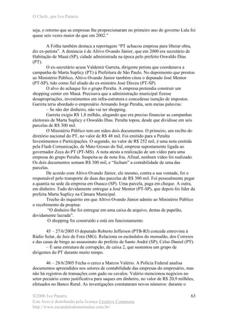 O Chefe, por Ivo Patarra
©2006 Ivo Patarra
Este livro é distribuído pela licença Creative Commons
http://www.escandalodomensalao.com.br/
63
seja, o retorno que as empresas lhe proporcionaram no primeiro ano do governo Lula foi
quase seis vezes maior do que em 2002.”
A Folha também destaca a reportagem “PT achacou empresa para liberar obra,
diz ex-petista”. A denúncia é de Altivo Ovando Júnior, que em 2000 era secretário de
Habitação de Mauá (SP), cidade administrada na época pelo prefeito Oswaldo Dias
(PT).
O ex-secretário acusa Valdemir Garreta, dirigente petista que coordenava a
campanha de Marta Suplicy (PT) à Prefeitura de São Paulo. No depoimento que prestou
ao Ministério Público, Altivo Ovando Júnior também citou o deputado José Mentor
(PT-SP), tido como fiel aliado do ex-ministro José Dirceu (PT-SP).
O alvo do achaque foi o grupo Peralta. A empresa pretendia construir um
shopping center em Mauá. Precisava que a administração municipal fizesse
desapropriações, investimentos em infra-estrutura e concedesse isenção de impostos.
Garreta teria abordado o empresário Armando Jorge Peralta, sem meias palavras:
– Se não der dinheiro, não vai ter shopping.
Garreta exigiu R$ 1,8 milhão, alegando que era preciso financiar as campanhas
eleitorais de Marta Suplicy e Oswaldo Dias. Peralta topou, desde que dividisse em seis
parcelas de R$ 300 mil.
O Ministério Público tem em mãos dois documentos. O primeiro, um recibo do
diretório nacional do PT, no valor de R$ 48 mil. Foi emitido para a Peralta
Investimentos e Participações. O segundo, no valor de R$ 252 mil, é uma nota emitida
pela Flash Comunicação, de Mato Grosso do Sul, empresa supostamente ligada ao
governador Zeca do PT (PT-MS). A nota atesta a realização de um vídeo para uma
empresa do grupo Peralta. Suspeita-se de nota fria. Afinal, nenhum vídeo foi realizado.
Os dois documentos somam R$ 300 mil, e “fecham” a contabilidade de uma das
parcelas.
De acordo com Altivo Ovando Júnior, ele mesmo, contra a sua vontade, foi o
responsável pelo transporte de duas das parcelas de R$ 300 mil. Foi pessoalmente pegar
a quantia na sede da empresa em Osasco (SP). Uma parcela, paga em cheque. A outra,
em dinheiro. Tudo devidamente entregue a José Mentor (PT-SP), que depois foi líder da
prefeita Marta Suplicy na Câmara Municipal.
Trecho do inquérito em que Altivo Ovando Júnior admite ao Ministério Público
o recebimento da propina:
“O dinheiro lhe foi entregue em uma caixa de arquivo, destas de papelão,
devidamente lacrada”.
O shopping foi construído e está em funcionamento.
45 – 27/6/2005 O deputado Roberto Jefferson (PTB-RJ) concede entrevista à
Rádio Solar, de Juiz de Fora (MG). Relaciona os escândalos do mensalão, dos Correios
e das casas de bingo ao assassinato do prefeito de Santo André (SP), Celso Daniel (PT).
– É uma estrutura de corrupção, de caixa 2, que sustentou um grupo de
dirigentes do PT durante muito tempo.
46 – 28/6/2005 Fecha o cerco a Marcos Valério. A Polícia Federal analisa
documentos apreendidos nos setores de contabilidade das empresas do empresário, mas
não há registros de transações com gado ou cavalos. Valério mencionou negócios no
setor pecuário como justificativa para saques em dinheiro, no valor de R$ 20,9 milhões,
efetuados no Banco Rural. As investigações constataram novos números: durante o
 