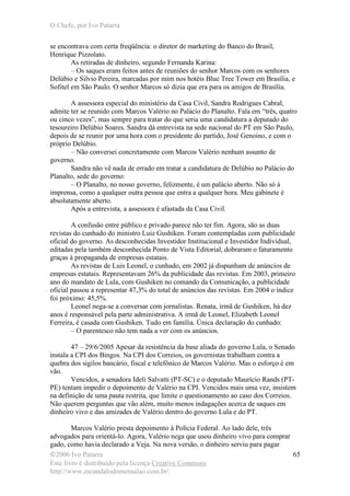 O Chefe, por Ivo Patarra
©2006 Ivo Patarra
Este livro é distribuído pela licença Creative Commons
http://www.escandalodomensalao.com.br/
65
se encontrava com certa freqüência: o diretor de marketing do Banco do Brasil,
Henrique Pizzolato.
As retiradas de dinheiro, segundo Fernanda Karina:
– Os saques eram feitos antes de reuniões do senhor Marcos com os senhores
Delúbio e Silvio Pereira, marcadas por mim nos hotéis Blue Tree Tower em Brasília, e
Sofitel em São Paulo. O senhor Marcos só dizia que era para os amigos de Brasília.
A assessora especial do ministério da Casa Civil, Sandra Rodrigues Cabral,
admite ter se reunido com Marcos Valério no Palácio do Planalto. Fala em “três, quatro
ou cinco vezes”, mas sempre para tratar do que seria uma candidatura a deputado do
tesoureiro Delúbio Soares. Sandra dá entrevista na sede nacional do PT em São Paulo,
depois de se reunir por uma hora com o presidente do partido, José Genoino, e com o
próprio Delúbio.
– Não conversei concretamente com Marcos Valério nenhum assunto de
governo.
Sandra não vê nada de errado em tratar a candidatura de Delúbio no Palácio do
Planalto, sede do governo:
– O Planalto, no nosso governo, felizmente, é um palácio aberto. Não só à
imprensa, como a qualquer outra pessoa que entra a qualquer hora. Meu gabinete é
absolutamente aberto.
Após a entrevista, a assessora é afastada da Casa Civil.
A confusão entre público e privado parece não ter fim. Agora, são as duas
revistas do cunhado do ministro Luiz Gushiken. Foram contempladas com publicidade
oficial do governo. As desconhecidas Investidor Institucional e Investidor Individual,
editadas pela também desconhecida Ponto de Vista Editorial, dobraram o faturamento
graças à propaganda de empresas estatais.
As revistas de Luis Leonel, o cunhado, em 2002 já dispunham de anúncios de
empresas estatais. Representavam 26% da publicidade das revistas. Em 2003, primeiro
ano do mandato de Lula, com Gushiken no comando da Comunicação, a publicidade
oficial passou a representar 47,3% do total de anúncios das revistas. Em 2004 o índice
foi próximo: 45,5%.
Leonel nega-se a conversar com jornalistas. Renata, irmã de Gushiken, há dez
anos é responsável pela parte administrativa. A irmã de Leonel, Elizabeth Leonel
Ferreira, é casada com Gushiken. Tudo em família. Única declaração do cunhado:
– O parentesco não tem nada a ver com os anúncios.
47 – 29/6/2005 Apesar da resistência da base aliada do governo Lula, o Senado
instala a CPI dos Bingos. Na CPI dos Correios, os governistas trabalham contra a
quebra dos sigilos bancário, fiscal e telefônico de Marcos Valério. Mas o esforço é em
vão.
Vencidos, a senadora Ideli Salvatti (PT-SC) e o deputado Maurício Rands (PT-
PE) tentam impedir o depoimento de Valério na CPI. Vencidos mais uma vez, insistem
na definição de uma pauta restrita, que limite o questionamento ao caso dos Correios.
Não querem perguntas que vão além, muito menos indagações acerca de saques em
dinheiro vivo e das amizades de Valério dentro do governo Lula e do PT.
Marcos Valério presta depoimento à Polícia Federal. Ao lado dele, três
advogados para orientá-lo. Agora, Valério nega que usou dinheiro vivo para comprar
gado, como havia declarado a Veja. Na nova versão, o dinheiro serviu para pagar
 