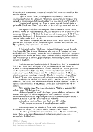 O Chefe, por Ivo Patarra
©2006 Ivo Patarra
Este livro é distribuído pela licença Creative Commons
http://www.escandalodomensalao.com.br/
66
fornecedores de suas empresas, comprar ativos e distribuir lucros entre os sócios. Sem
maiores detalhes.
Depois da Polícia Federal, Valério presta esclarecimentos à comissão de
sindicância da Câmara dos Deputados. Não informa quais os “ativos” nos quais teria
aplicado o dinheiro sacado. Sobre a entrevista a Veja, teria sido só uma “brincadeira”.
Convidados pela segunda vez a depor na mesma comissão de sindicância, os
petistas Delúbio Soares, Silvio Pereira e Marcelo Sereno não aparecem. Mais uma vez.
Vêm a público novos detalhes da agenda da ex-secretária de Marcos Valério,
Fernanda Karina: em 3 de dezembro de 2003, dois dias antes de um encontro de Valério
com o secretário-geral do PT, Silvio Pereira, o empresário fez um saque de R$ 200 mil.
Alguns dias depois, em 11 de dezembro, um novo encontro com Silvio Pereira. Na
véspera, mais retirada, de R$ 120 mil.
Outra anotação, de outubro de 2003: mandar flores a Silvio Pereira. É um
presente pelo nascimento da filha do secretário-geral. “Parabéns pela vinda de Luana.
Que seja feliz”, diz o recado, ditado por Valério.
A Justiça de Londrina (PR) decreta a indisponibilidade dos bens do deputado
José Janene (PP-PR) e de outras 19 pessoas e seis empresas. Todos são acusados de
realizar licitações fraudulentas e simulações em cartas-convites, para lesar a Prefeitura e
dilapidar o erário público. De acordo com o Ministério Público, empresários recebiam
sem prestar serviços e, em troca, pagavam propina. Numa das ações, Janene é acusado
de receber R$ 25 mil.
Em depoimento ao Conselho de Ética da Câmara, o líder do PTB, deputado José
Múcio (PE), confirma ter participado de um jantar em março de 2005 na casa de
Roberto Jefferson (PTB-RJ), em Brasília. Estavam presentes José Genoino, presidente
do PT, e os tesoureiros do PT e do PTB, Delúbio Soares e Emerson Palmieri. O
encontro serviu para Jefferson pedir mais R$ 4 milhões ao presidente do PT. Com o
dinheiro, acertaria a segunda parcela dos R$ 20 milhões prometidos pelo partido de
Lula ao PTB, para gastos supostamente efetuados na campanha eleitoral de 2004.
Múcio também confirma uma reunião anterior, realizada em junho de 2004, na
sede do PT, em Brasília, com a presença de Jefferson, Palmieri, Genoino, Delúbio e o
secretário de comunicação do PT, Marcelo Sereno, para fazer o acordo dos R$ 20
milhões.
Até o jantar de março, Múcio desconhecia que o PT já havia repassado R$ 4
milhões para o PTB. Palavras dele:
– Foi quando ouvi falar nos R$ 4 milhões e quando o Roberto pediu outros R$ 4
milhões para regularizar a situação, porque ele tinha ficado numa situação
extremamente desconfortável no partido, por causa do acordo não cumprido dos R$ 20
milhões. Ele disse: “Com R$ 4 milhões resolvo o problema”.
Insinuação de Múcio: Jefferson teria ficado com R$ 4 milhões.
– Tenho quase certeza absoluta de que não chegou ao partido.
Prestam depoimento no Conselho de Ética, ainda, José Genoino e a deputada
Raquel Teixeira (PSDB-GO). Genoino admite conhecer Marcos Valério:
– Eu estive apenas algumas vezes com ele, na sede do PT, para cumprimentar,
numa relação social, na medida em que ele tinha relação mais próxima com o
companheiro Delúbio Soares.
 