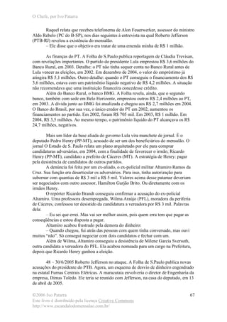 O Chefe, por Ivo Patarra
©2006 Ivo Patarra
Este livro é distribuído pela licença Creative Commons
http://www.escandalodomensalao.com.br/
67
Raquel relata que recebeu telefonema de Alon Feuerwerker, assessor do ministro
Aldo Rebelo (PC do B-SP), nos dias seguintes à entrevista na qual Roberto Jefferson
(PTB-RJ) revelou a existência do mensalão.
– Ele disse que o objetivo era tratar de uma emenda minha de R$ 1 milhão.
As finanças do PT. A Folha de S.Paulo publica reportagem de Cláudia Trevisan,
com revelações importantes. O partido do presidente Lula emprestou R$ 3,6 milhões do
Banco Rural, em 2003. Detalhe: o PT não tinha sequer conta no Banco Rural antes de
Lula vencer as eleições, em 2002. Em dezembro de 2004, o valor do empréstimo já
atingira R$ 5,1 milhões. Outro detalhe: quando o PT conseguiu o financiamento dos R$
3,6 milhões, estava com um patrimônio líquido negativo de R$ 4,2 milhões. A situação
não recomendava que uma instituição financeira concedesse crédito.
Além do Banco Rural, o banco BMG. A Folha revela, ainda, que o segundo
banco, também com sede em Belo Horizonte, emprestou outros R$ 2,4 milhões ao PT,
em 2003. A dívida junto ao BMG foi atualizada e chegou aos R$ 2,7 milhões em 2004.
O Banco do Brasil, por sua vez, o único credor do PT em 2002, aumentou os
financiamentos ao partido. Em 2002, foram R$ 705 mil. Em 2003, R$ 1 milhão. Em
2004, R$ 3,5 milhões. Ao mesmo tempo, o patrimônio líquido do PT alcançava os R$
24,7 milhões, negativos.
Mais um líder da base aliada do governo Lula vira manchete de jornal. É o
deputado Pedro Henry (PP-MT), acusado de ser um dos beneficiários do mensalão. O
jornal O Estado de S. Paulo relata um plano arquitetado por ele para comprar
candidaturas adversárias, em 2004, com a finalidade de favorecer o irmão, Ricardo
Henry (PP-MT), candidato a prefeito de Cáceres (MT). A estratégia de Henry: pagar
pela desistência de candidatos de outros partidos.
A denúncia foi feita por um ex-aliado, o ex-policial militar Altamiro Ramos da
Cruz. Sua função era desarticular os adversários. Para isso, tinha autorização para
subornar com quantias de R$ 3 mil a R$ 5 mil. Valores acima desse patamar deveriam
ser negociados com outro assessor, Hamilton Gurjão Brito. Ou diretamente com os
irmãos Henry.
O repórter Ricardo Brandt conseguiu confirmar a acusação do ex-policial
Altamiro. Uma professora desempregada, Wilma Araújo (PFL), moradora da periferia
de Cáceres, confessou ter desistido da candidatura a vereadora por R$ 3 mil. Palavras
dela:
– Eu sei que errei. Mas vai ser melhor assim, pois quem erra tem que pagar as
conseqüências e estou disposta a pagar.
Altamiro acabou frustrado pela demora do dinheiro:
– Quando chegou, fui atrás das pessoas com quem tinha conversado, mas ouvi
muitos “não”. Só consegui negociar com dois candidatos e fechar com um.
Além de Wilma, Altamiro conseguiu a desistência de Milene Garcia Sversuth,
outra candidata a vereadora do PFL. Ela acabou nomeada para um cargo na Prefeitura,
depois que Ricardo Henry ganhou a eleição.
48 – 30/6/2005 Roberto Jefferson no ataque. A Folha de S.Paulo publica novas
acusações do presidente do PTB. Agora, um esquema de desvio de dinheiro engendrado
na estatal Furnas Centrais Elétricas. A maracutaia envolveria o diretor de Engenharia da
empresa, Dimas Toledo. Ele teria se reunido com Jefferson, na casa do deputado, em 13
de abril de 2005.
 