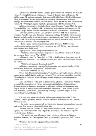 O Chefe, por Ivo Patarra
©2006 Ivo Patarra
Este livro é distribuído pela licença Creative Commons
http://www.escandalodomensalao.com.br/
68
Jefferson diz à repórter Renata Lo Prete que “sobram” R$ 3 milhões por mês em
Furnas. A operação teria sido relatada por Toledo. O dinheiro é dividido assim: R$ 1
milhão para o PT nacional, nas mãos do tesoureiro Delúbio Soares. R$ 1 milhão para o
PT de Minas Gerais, levado ao partido pelo diretor de Administração de Furnas,
Rodrigo Botelho Campos. O resto, dividido meio a meio: R$ 500 mil para a diretoria de
Furnas, R$ 500 mil para alguns deputados que deixaram o PSDB rumo ao PTB.
Jefferson nomeiou três deputados desse grupo: Osmânio Pereira (MG), Salvador
Zimbaldi (SP) e Luiz Piauhylino (PE), sendo que o último já se transferiu para o PDT.
Coube ao grupo nomear o diretor de Finanças de Furnas, José Roberto Cesaroni Cury.
A história, confusa, vai até Lula. Jefferson explica: o PTB havia escolhido
Francisco Pirandel para ser o diretor de Engenharia no lugar de Toledo. No loteamento
do governo Lula, coube ao partido nomear o cargo ocupado por Toledo. Informado da
“sobra” dos R$ 3 milhões por um Toledo que lutava para se manter no posto, Jefferson
contou tudo ao ministro José Dirceu (PT-SP):
– Tudo o que o Dimas me explicou eu relatei depois ao Zé Dirceu. Ele
confirmou que era isso mesmo. Percebi claramente que o Zé Dirceu estava jogando
contra a nomeação do Pirandel.
A proposta de Dirceu, sempre segundo Jefferson:
– “Roberto, vamos resolver esse negócio por cima. Deixa o Dimas lá. A gente
faz um acerto direto entre o PT e o PTB”.
Jefferson aceitou. Em 26 de abril, no Palácio do Planalto, o último encontro de
Jefferson com o presidente. Lula foi logo cobrando, não estava satisfeito com a situação
em Furnas:
– “Roberto, por que está demorando tanto?”
Jefferson responde que estava sofrendo pressões, mas sem dar detalhes. E diz
aceitar uma “solução de compromisso”. Lula não quer:
– Nada disso. O Dimas vai sair.
Pouco mais de duas semanas depois, Veja publica a gravação em que Jefferson
aparece como o chefe da corrupção nos Correios. Veio a crise do mensalão e a ministra
Dilma Rousseff, então das Minas e Energia, manda suspender qualquer operação.
Toledo fica.
Ante a matéria da Folha, com as denúncias de Jefferson, o Palácio do Planalto
exonera todos os diretores de Furnas mencionados por Jefferson. Para diminuir o
desgaste, uma nota da estatal pontua que os afastados “solicitaram licenças de seus
cargos, até que as apurações necessárias estejam concluídas”. Caem Toledo, com 35
anos de Furnas, José Roberto Cesaroni Cury e Rodrigo Botelho Campos, ex-vice-
presidente da CUT, indicado do PT.
Em mais uma sessão tumultuada, Jefferson presta depoimento à CPI dos
Correios. Admite que pediu dinheiro ao então diretor de Administração dos Correios,
Antônio Osório:
– Eu pedi a ele que, se possível, na relação com qualquer empresário privado, ele
pudesse no final ajudar o caixa oficial do partido.
Jefferson também chama a si a responsabilidade sobre os R$ 4 milhões que,
segundo ele, foram repassados ao PTB pelo PT. Recusa-se a dar nomes de supostos
beneficiários do dinheiro.
– Não admito que o partido pegou, morre comigo a informação. Não vou
prejudicar inocentes, recebo na pessoa física, por omissão do presidente do PT e erro
meu.
O foco do depoimento, o pagamento de mensalões:
 