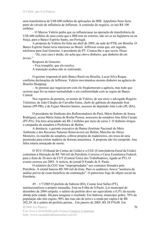 O Chefe, por Ivo Patarra
©2006 Ivo Patarra
Este livro é distribuído pela licença Creative Commons
http://www.escandalodomensalao.com.br/
70
uma transferência de US$ 600 milhões de aplicações do IRB. Appolônio Neto fazia
parte do círculo de influência de Jefferson. A comissão do negócio, os tais R$ 100
milhões:
– O Marcos Valério pediu que eu influenciasse na operação de transferência de
US$ 600 milhões de uma conta que o IRB tem no exterior, não sei se na Inglaterra ou na
Suíça, para o Banco Espírito Santo, em Portugal.
A proposta de Valério foi feita em abril de 2005, na sede do PTB, em Brasília. O
Banco Espírito Santo teria interesses no Brasil. Jefferson conta que, em seguida,
telefonou para José Genoino, o presidente do PT. Contou-lhe o que ouviu. Disse:
– “Zé, esse cara é doido, ele acha que chove dinheiro, que dinheiro dá em
árvore.”
Resposta de Genoino:
– Fica tranqüilo, que ele resolve.
A transação acabou não se realizando.
O gerente responsável pelo Banco Rural em Brasília, Lucas Silva Roque,
confirma declarações de Jefferson. Valério movimentou mesmo dinheiro na agência do
Brasília Shopping:
– As pessoas que negociavam com ele freqüentavam a agência, mas tudo que
ocorreu aqui foi na maior normalidade e em conformidade com as regras do Banco
Central.
Nos registros da portaria, os nomes de Valério, de seu sócio e advogado Rogério
Tolentino, de João Cláudio de Carvalho Genu, chefe de gabinete do deputado José
Janene (PP-PR), e de Eujaci Moreira Santos, assessor do deputado João Leão (PL-BA).
O presidente do Sindicato dos Reflorestadores do Pará, Mário Rubens de Sousa
Rodrigues, acusa Maria Joana de Rocha Pessoa, assessora da senadora Ana Júlia Carepa
(PT-PA). Ela teria arrecadado até R$ 2 milhões por meio de caixa 2. O dinheiro irrigou
a campanha da senadora à Prefeitura de Belém.
A denúncia: o gerente executivo do Ibama (Instituto Nacional do Meio
Ambiente e dos Recursos Naturais Renováveis) em Belém, Marcílio de Abreu
Monteiro, ex-marido da senadora, cobrou propina de madeireiros, em troca de uma
permissão para retirar madeira da floresta amazônica. A proposta não foi cumprida. Ana
Júlia estaria ameaçada de morte.
O TCU (Tribunal de Contas da União) e a CGU (Controladoria-Geral da União)
contestam a liberação de R$ 760 mil da Petrobrás, Correios e Caixa Econômica Federal,
para a festa de 20 anos da CUT (Central Única dos Trabalhadores, ligada ao PT). O
evento ocorreu em 2003. A notícia, do jornal O Estado de S. Paulo.
O relatório da CGU lista “impropriedades” nos contratos firmados pela
Petrobrás. A estatal bancou R$ 580 mil da festa. Para os auditores, houve “ausência de
análise prévia de custo-benefício da contratação”. O patrocínio foge do objeto social da
Petrobrás.
49 – 1/7/2005 O prefeito de Itaboraí (RJ), Cosme José Salles (PT),
institucionalizou o próprio mensalão. Está na Folha de S.Paulo. Lei municipal de
dezembro de 2004 estipula: o salário do prefeito deve ser equivalente a 0,5% da receita
obtida pela cidade. Dá para imaginar o resultado. Em Itaboraí, município pobre, 70% da
população não têm esgoto, 90% das ruas são de terra e a renda per capita é de R$
202,29. Já o salário do prefeito petista... Em janeiro de 2005, R$ 28.978,00. Em
 