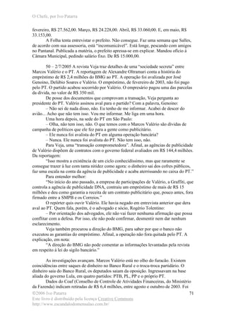 O Chefe, por Ivo Patarra
©2006 Ivo Patarra
Este livro é distribuído pela licença Creative Commons
http://www.escandalodomensalao.com.br/
71
fevereiro, R$ 27.562,00. Março, R$ 24.228,00. Abril, R$ 33.060,00. E, em maio, R$
33.153,00.
A Folha tenta entrevistar o prefeito. Não consegue. Faz uma semana que Salles,
de acordo com sua assessoria, está “incomunicável”. Está longe, pescando com amigos
no Pantanal. Publicada a matéria, o prefeito apressa-se em explicar. Mandou ofício à
Câmara Municipal, pedindo salário fixo. De R$ 15.000,00.
50 – 2/7/2005 A revista Veja traz detalhes de uma “sociedade secreta” entre
Marcos Valério e o PT. A reportagem de Alexandre Oltramari conta a história do
empréstimo de R$ 2,4 milhões do BMG ao PT. A operação foi avalizada por José
Genoino, Delúbio Soares e Valério. O empréstimo, de fevereiro de 2003, não foi pago
pelo PT. O partido acabou socorrido por Valério. O empresário pagou uma das parcelas
da dívida, no valor de R$ 350 mil.
De posse dos documentos que comprovam a transação, Veja pergunta ao
presidente do PT. Valério assinou aval para o partido? Com a palavra, Genoino:
– Não sei de nada disso, não. Eu tenho de me informar. Acabei de descer do
avião... Acho que não tem isso. Vou me informar. Me liga em uma hora.
Uma hora depois, na sede do PT em São Paulo:
– Olha, não tem isso, não. O que temos com o Marcos Valério são dívidas de
campanha de políticos que ele fez para a gente como publicitário.
– Ele nunca foi avalista do PT em alguma operação bancária?
– Nunca. Ele nunca foi avalista do PT. Não tem isso, não.
Para Veja, uma “transação comprometedora”. Afinal, as agências de publicidade
de Valério dispõem de contratos com o governo federal avaliados em R$ 144,4 milhões.
Da reportagem:
“Isso mostra a existência de um ciclo conhecidíssimo, mas que raramente se
consegue trazer à luz com tanta nitidez como agora: o dinheiro sai dos cofres públicos,
faz uma escala na conta da agência de publicidade e acaba aterrissando no caixa do PT.”
Para entender melhor:
“No início do ano passado, a empresa de participações de Valério, a Graffiti, que
controla a agência de publicidade DNA, contraiu um empréstimo de mais de R$ 15
milhões e deu como garantia a receita de um contrato publicitário que, pouco antes, fora
firmado entre a SMPB e os Correios.”
O repórter quis ouvir Valério. Ele havia negado em entrevista anterior que dera
aval ao PT. Quem fala, porém, é o advogado e sócio, Rogério Tolentino:
– Por orientação dos advogados, ele não vai fazer nenhuma afirmação que possa
conflitar com a defesa. Por isso, ele não pode confirmar, desmentir nem dar nenhum
esclarecimento.
Veja também procurou a direção do BMG, para saber por que o banco não
executou as garantias do empréstimo. Afinal, a operação não fora quitada pelo PT. A
explicação, em nota:
“A direção do BMG não pode comentar as informações levantadas pela revista
em respeito à lei do sigilo bancário.”
As investigações avançam. Marcos Valério está no olho do furacão. Existem
coincidências entre saques de dinheiro no Banco Rural e o troca-troca partidário. O
dinheiro saia do Banco Rural, os deputados saiam da oposição. Ingressavam na base
aliada do governo Lula, em quatro partidos: PTB, PL, PP e o próprio PT.
Dados do Coaf (Conselho de Controle de Atividades Financeiras, do Ministério
da Fazenda) indicam retiradas de R$ 6,4 milhões, entre agosto e outubro de 2003. Foi
 