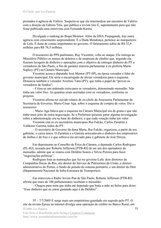 O Chefe, por Ivo Patarra
©2006 Ivo Patarra
Este livro é distribuído pela licença Creative Commons
http://www.escandalodomensalao.com.br/
77
prestados à agência de Valério. Suspeita-se que ele intermediou um encontro de Valério
com a direção da Editora Três, que publica a revista Isto É, supostamente para que não
fosse publicada uma entrevista com Fernanda Karina.
Divulgado o ranking do Ibope/Monitor. Além da DNA Propaganda, traz outra
agência com crescimento surpreendente. É a Duda Mendonça, pertence ao marqueteiro
de Lula. É dona de contas importantes no governo. O faturamento subiu de R$ 32,6
milhões para R$ 78,5 milhões.
O tesoureiro do PPS paulistano, Ruy Vicentini, volta ao ataque. Ele entrega ao
Ministério Público os nomes de doleiros e de empresas de câmbio que, segundo ele,
fizeram lavagem de dinheiro e operações com o objetivo de entregar dinheiro do PT a
vereadores de São Paulo, a fim de garantir maioria parlamentar à ex-prefeita Marta
Suplicy (PT) na Câmara Municipal.
Vicentini acusa o deputado José Mentor (PT-SP), na época vereador e líder do
governo municipal. Ele seria o encarregado de aliciar vereadores para o esquema.
Denuncia também o vereador Arselino Tatto (PT), que tinha o papel de “prover os
vereadores de fundos”:
– Criou-se um ordenado extra para os vereadores, denominado mensalão. Não
tinha um valor fixo. As quantias eram acertadas com os vereadores, conforme os
projetos.
Vicentini afirma ter ouvido relatos do ex-chefe da Assessoria Parlamentar da
Secretaria de Governo, Mario César Aga, sobre o esquema de compra de votos. Diz o
tesoureiro:
– Mario Aga falava que o esquema na Câmara Municipal era de grana e que não
tinha mais jeito de outra negociação. Se a Prefeitura quisesse parar alguma investigação
sobre a administração era na base do dinheiro, e que cada votação tinha um valor.
Vicentini cita os ex-secretários municipais Rui Falcão, Carlos Zarattini e
Valdemir Garreta, todos do PT:
– O secretário de Governo da dona Marta, Rui Falcão, organizou, a partir de seu
gabinete, o caixa único. O Zarattini e o Garreta arrecadavam o dinheiro dos empresários
de ônibus e do lixo e o que sobrava era enviado para o gabinete do José Dirceu.
Em depoimento ao Conselho de Ética da Câmara, o deputado Carlos Rodrigues
(PL-RJ), acusado por Roberto Jefferson (PTB-RJ) de ser um dos operadores do
mensalão, admite que se reuniu com Delúbio Soares e Silvio Pereira para fazer
“negociações políticas”.
Rodrigues lista as nomeações que fez no governo Lula: dois diretores da
Companhia Docas do Rio, um diretor do Serviço de Patrimônio da União, o diretor-
administrativo do Portus, o fundo de pensão do sistema portuário, e um diretor do Dnit
(Departamento Nacional de Infra-Estrutura de Transportes).
Em entrevista à Rádio Jovem Pan de São Paulo, Roberto Jefferson (PTB-RJ)
afirma que mais de 100 parlamentares recebiam o mensalão:
– Chegou para mim que tinha até deputado que batia a mão no bolso para dizer:
“Esse dinheiro que eu estou gastando aqui é do Delúbio”.
55 – 7/7/2005 E surge mais um empréstimo guardado em segredo pelo PT. O
site da revista Época na internet divulga uma operação de crédito no Banco Rural, em
 