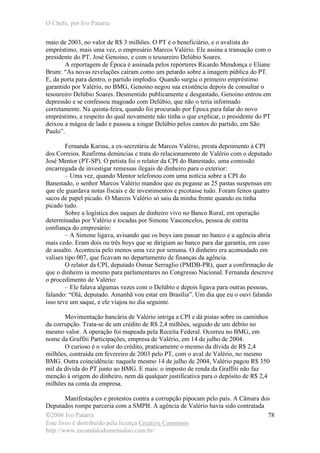 O Chefe, por Ivo Patarra
©2006 Ivo Patarra
Este livro é distribuído pela licença Creative Commons
http://www.escandalodomensalao.com.br/
78
maio de 2003, no valor de R$ 3 milhões. O PT é o beneficiário, e o avalista do
empréstimo, mais uma vez, o empresário Marcos Valério. Ele assina a transação com o
presidente do PT, José Genoino, e com o tesoureiro Delúbio Soares.
A reportagem de Época é assinada pelos repórteres Ricardo Mendonça e Eliane
Brum: “As novas revelações caíram como um petardo sobre a imagem pública do PT.
E, da porta para dentro, o partido implodiu. Quando surgiu o primeiro empréstimo
garantido por Valério, no BMG, Genoino negou sua existência depois de consultar o
tesoureiro Delúbio Soares. Desmentido publicamente e desgastado, Genoino entrou em
depressão e se confessou magoado com Delúbio, que não o teria informado
corretamente. Na quinta-feira, quando foi procurado por Época para falar do novo
empréstimo, a respeito do qual novamente não tinha o que explicar, o presidente do PT
deixou a mágoa de lado e passou a xingar Delúbio pelos cantos do partido, em São
Paulo”.
Fernanda Karina, a ex-secretária de Marcos Valério, presta depoimento à CPI
dos Correios. Reafirma denúncias e trata do relacionamento de Valério com o deputado
José Mentor (PT-SP). O petista foi o relator da CPI do Banestado, uma comissão
encarregada de investigar remessas ilegais de dinheiro para o exterior:
– Uma vez, quando Mentor telefonou com uma notícia sobre a CPI do
Banestado, o senhor Marcos Valério mandou que eu pegasse as 25 pastas suspensas em
que ele guardava notas fiscais e de investimentos e picotasse tudo. Foram feitos quatro
sacos de papel picado. O Marcos Valério só saiu da minha frente quando eu tinha
picado tudo.
Sobre a logística dos saques de dinheiro vivo no Banco Rural, em operação
determinadas por Valério e tocadas por Simone Vasconcelos, pessoa de estrita
confiança do empresário:
– A Simone ligava, avisando que os boys iam passar no banco e a agência abria
mais cedo. Eram dois ou três boys que se dirigiam ao banco para dar garantia, em caso
de assalto. Acontecia pelo menos uma vez por semana. O dinheiro era acomodado em
valises tipo 007, que ficavam no departamento de finanças da agência.
O relator da CPI, deputado Osmar Serraglio (PMDB-PR), quer a confirmação de
que o dinheiro ia mesmo para parlamentares no Congresso Nacional. Fernanda descreve
o procedimento de Valério:
– Ele falava algumas vezes com o Delúbio e depois ligava para outras pessoas,
falando: “Olá, deputado. Amanhã vou estar em Brasília”. Um dia que eu o ouvi falando
isso teve um saque, e ele viajou no dia seguinte.
Movimentação bancária de Valério intriga a CPI e dá pistas sobre os caminhos
da corrupção. Trata-se de um crédito de R$ 2,4 milhões, seguido de um débito no
mesmo valor. A operação foi mapeada pela Receita Federal. Ocorreu no BMG, em
nome da Graffiti Participações, empresa de Valério, em 14 de julho de 2004.
O curioso é o valor do crédito, praticamente o mesmo da dívida de R$ 2,4
milhões, contraída em fevereiro de 2003 pelo PT, com o aval de Valério, no mesmo
BMG. Outra coincidência: naquele mesmo 14 de julho de 2004, Valério pagou R$ 350
mil da dívida do PT junto ao BMG. E mais: o imposto de renda da Graffiti não faz
menção à origem do dinheiro, nem dá qualquer justificativa para o depósito de R$ 2,4
milhões na conta da empresa.
Manifestações e protestos contra a corrupção pipocam pelo país. A Câmara dos
Deputados rompe parceria com a SMPB. A agência de Valério havia sido contratada
 