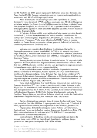 O Chefe, por Ivo Patarra
©2006 Ivo Patarra
Este livro é distribuído pela licença Creative Commons
http://www.escandalodomensalao.com.br/
79
por R$ 9 milhões em 2003, quando o presidente da Câmara ainda era o deputado João
Paulo Cunha (PT-SP). Durante a vigência do contrato, o petista assinou dois aditivos,
autorizando mais R$ 4,7 milhões para publicidade.
Antes de anunciar o fim dos serviços da SMPB, o presidente da Câmara,
deputado Severino Cavalcanti (PP-PE), já havia autorizado mais R$ 8,2 milhões para a
agência de Valério. Um dos serviços da SMPB sob suspeita, ainda na gestão de Cunha:
duas pesquisas de opinião, no valor de R$ 757 mil. A pretexto de aferir a imagem da
população sobre o legislativo, foram encaixadas perguntas de cunho político, induzindo
avaliação do governo Lula.
A Prefeitura de Osasco (SP), berço político de Cunha e onde o prefeito, Emídio
de Souza (PT), é aliado do ex-presidente da Câmara, anuncia o cancelamento de
licitação para contratar agência de publicidade. Do certame, no valor de R$ 3 milhões,
participavam 17 empresas. Vinha sendo liderado pela SMPB. Valério já prestara
serviços em Osasco durante a campanha eleitoral, por meio da Estratégia Marketing,
contratada para assessorar Emídio de Souza.
Mais uma vez, o ministro Luiz Gushiken. O publicitário Alarico Neves
Assumpção prestava serviços na agência DNA de Valério. Aí, assumiu importante
cargo na Secom, a Secretaria de Comunicação da presidência da Repúbica, comandada
por Gushiken. Depois, acabou transferido para a SMPB, a outra agência de publicidade
do mesmo Valério.
Assumpção ocupou o posto de diretor de mídia da Secom. Foi responsável pela
supervisão de contas publicitárias do governo federal, em ministérios e estatais. Antes
de ir para a SMPB, atuou no comitê do governo Lula que negociava preços de anúncios
e respondia por gastos públicos com propaganda oficial.
A força de Gushiken vem da influência nos fundos de pensão de empresas
estatais. O ministro da Previdência, Ricardo Berzoini (PT-SP), é aliado histórico de
Gushiken. Foi ele quem indicou o nome de Adacir Reis para chefiar a poderosa SPC
(Secretaria de Previdência Complementar). Ela regula os 366 fundos de pensão do país,
responsáveis por 960 planos de previdência complementar. Os fundos atendem de 2,3
milhões de pessoas. Negócio de R$ 280 bilhões.
Outro aliado de Gushiken, José Valdir Gomes, foi nomeado para a diretoria de
Assuntos Atuariais da SPC, para exercer o controle estratégico dos fundos de pensão.
Sérgio Rosa é o presidente da Previ, o fundo de pensão do Banco do Brasil, o maior do
país. Tem patrimônio de R$ 70 bilhões. Como Gushiken, Rosa começou a vida sindical
no Sindicato dos Bancários de São Paulo. Veio de lá também outra indicação de
Gushiken: Wagner Pinheiro, o presidente da Petros, o fundo de pensão dos funcionários
da Petrobrás, o segundo maior do país. Patrimônio de R$ 24,9 bilhões.
Agora, o loteamento de cargos no fundo de pensão dos funcionários de Furnas,
cujo patrimônio é de R$ 4,8 bilhões. A reportagem de Irany Tereza, de O Estado de S.
Paulo, aponta um rateio entre os partidos políticos da base aliada do governo Lula:
“A presidência do fundo foi entregue a Marcos Antonio Carvalho Gomes,
funcionário de Furnas, ex-sindicalista e petista do grupo do deputado Jorge Bittar (PT-
RJ), e os demais diretores são indicados pelo PTB, PMDB e PP, num convívio
administrativo extremamente conflituoso.”
Os investimentos do fundo de pensão estavam concentrados em bancos de
segunda linha, como o BMG e o Banco Rural. As aplicações no Banco Santos,
quebrado em 2004, provocaram perdas de R$ 153,6 milhões.
 