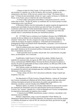 O Chefe, por Ivo Patarra
©2006 Ivo Patarra
Este livro é distribuído pela licença Creative Commons
http://www.escandalodomensalao.com.br/
83
– Chegou às mãos do Almir Lando. Aí foi que ele disse: “Olha, na realidade, o
que acontece é o seguinte: eu, no Rio de Janeiro, não vou mexer, porque eu me
comprometi a não mexer. O Rio tem um contrato com a Firjan.” Ele mesmo abriu o
jogo. “A Firjan dá uma mensalidade, dá não sei o quê, e quem vai buscar é o Delúbio de
Souza, sei lá, Soares, para as empresas não serem fiscalizadas”.
– O Amir Lando é uma pessoa maravilhosa, é uma pessoa acessível, e ele foi
muito claro ao dizer: “No Rio de Janeiro, eu realmente não vou mexer porque eu tenho
compromisso com o José Dirceu”.
O Ministério Público tem três testemunhas do suposto esquema de pagamento de
propina para autoridades do governo federal, por parte da Firjan. Os auditores
receberiam ordens para não multar determinadas empresas. Em um caso investigado,
houve pressão para anular uma multa. Posteriormente, o empresário que tinha sido
autuado obteve o cancelamento da multa, por interferência política.
60 – 12/7/2005 Caem os ministros Luiz Gushiken e Romero Jucá (PMDB-RR),
acusado de desviar dinheiro de um abatedouro de frangos. Gushiken, integrante do
chamado “núcleo duro” de Lula, assegura um cargo na assessoria do presidente. Vai
cuidar de um núcleo de assuntos estratégicos. A Secretaria de Comunicação e a
propaganda do Palácio do Planalto ficam subordinadas, a princípio, à nova ministra da
Casa Civil, Dima Rousseff.
Antes de embarcar para uma viagem à França, Lula aproveita reunião ministerial
para repelir denúncias de favorecimento político à Gamecorp, de Fábio Luiz Lula da
Silva. O presidente está nervoso:
– Estão querendo mexer na minha vida privada. Isso é uma baixaria, um golpe
baixo, um desrespeito. Isso é irracional.
O publicitário André Gustavo Vieira da Silva admite: Delúbio Soares foi
padrinho do casamento dele, em agosto de 2003. Silva é um dos donos da agência
Arcos, contratada pelo BNDES (Banco Nacional de Desenvolvimento Econômico e
Social). Os gastos de publicidade do banco estatal subiram, de 2003 para 2004, de R$
8,2 milhões para R$ 30 milhões.
Silva salienta, porém, que Delúbio não é um amigo. O convite para ser padrinho
de casamento fez parte de uma estratégia para dar visibilidade à Arcos. Deu certo.
Declaração à Folha de S.Paulo:
– Amigo, amigo, ele não é. Ele é uma pessoa conhecida. Amigo é aquele que
freqüenta a sua casa.
Em depoimento à CPI dos Correios, Eduardo Medeiros, o diretor de Tecnologia
dos Correios, nomeado por influência de Silvio Pereira, garante: não sabe nada sobre
cobrança de propina por parte de funcionários da estatal, cuja presidência e seis
diretorias, reconhece, estavam loteadas entre PMDB, PTB e PT.
Medeiros admite, no entanto, ter tomado conhecimento em duas ou três ocasiões
do vazamento de informações acerca de especificações técnicas de licitações dos
Correios. Era “comum”, segundo ele, a visita de deputados aos Correios, acompanhados
de empresários interessados em negócios com a estatal:
– A maioria era do PMDB, naturalmente, porque o ministro, o presidente e três
diretorias eram do PMDB.
Durante o depoimento, surge o caso do empresário Vilmar Martins, da
Metalúrgica Gadotti Martins Carrinhos Industriais. Ele denunciou uma licitação dirigida
e a cobrança de propina no valor de 20% do valor da nota fiscal, que deveria ser paga
 