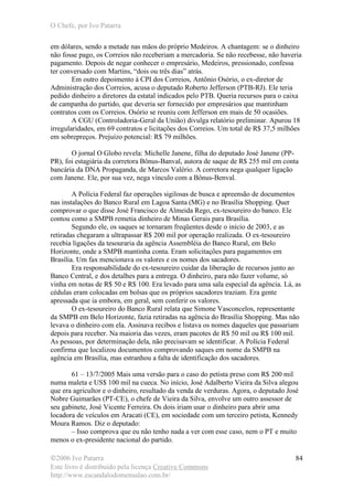 O Chefe, por Ivo Patarra
©2006 Ivo Patarra
Este livro é distribuído pela licença Creative Commons
http://www.escandalodomensalao.com.br/
84
em dólares, sendo a metade nas mãos do próprio Medeiros. A chantagem: se o dinheiro
não fosse pago, os Correios não receberiam a mercadoria. Se não recebesse, não haveria
pagamento. Depois de negar conhecer o empresário, Medeiros, pressionado, confessa
ter conversado com Martins, “dois ou três dias” atrás.
Em outro depoimento à CPI dos Correios, Antônio Osório, o ex-diretor de
Administração dos Correios, acusa o deputado Roberto Jefferson (PTB-RJ). Ele teria
pedido dinheiro a diretores da estatal indicados pelo PTB. Queria recursos para o caixa
de campanha do partido, que deveria ser fornecido por empresários que mantinham
contratos com os Correios. Osório se reuniu com Jefferson em mais de 50 ocasiões.
A CGU (Controladoria-Geral da União) divulga relatório preliminar. Apurou 18
irregularidades, em 69 contratos e licitações dos Correios. Um total de R$ 37,5 milhões
em sobrepreços. Prejuízo potencial: R$ 79 milhões.
O jornal O Globo revela: Michelle Janene, filha do deputado José Janene (PP-
PR), foi estagiária da corretora Bônus-Banval, autora de saque de R$ 255 mil em conta
bancária da DNA Propaganda, de Marcos Valério. A corretora nega qualquer ligação
com Janene. Ele, por sua vez, nega vínculo com a Bônus-Benval.
A Polícia Federal faz operações sigilosas de busca e apreensão de documentos
nas instalações do Banco Rural em Lagoa Santa (MG) e no Brasília Shopping. Quer
comprovar o que disse José Francisco de Almeida Rego, ex-tesoureiro do banco. Ele
contou como a SMPB remetia dinheiro de Minas Gerais para Brasília.
Segundo ele, os saques se tornaram freqüentes desde o início de 2003, e as
retiradas chegaram a ultrapassar R$ 200 mil por operação realizada. O ex-tesoureiro
recebia ligações da tesouraria da agência Assembléia do Banco Rural, em Belo
Horizonte, onde a SMPB mantinha conta. Eram solicitações para pagamentos em
Brasília. Um fax mencionava os valores e os nomes dos sacadores.
Era responsabilidade do ex-tesoureiro cuidar da liberação de recursos junto ao
Banco Central, e dos detalhes para a entrega. O dinheiro, para não fazer volume, só
vinha em notas de R$ 50 e R$ 100. Era levado para uma sala especial da agência. Lá, as
cédulas eram colocadas em bolsas que os próprios sacadores traziam. Era gente
apressada que ia embora, em geral, sem conferir os valores.
O ex-tesoureiro do Banco Rural relata que Simone Vasconcelos, representante
da SMPB em Belo Horizonte, fazia retiradas na agência do Brasília Shopping. Mas não
levava o dinheiro com ela. Assinava recibos e listava os nomes daqueles que passariam
depois para receber. Na maioria das vezes, eram pacotes de R$ 50 mil ou R$ 100 mil.
As pessoas, por determinação dela, não precisavam se identificar. A Polícia Federal
confirma que localizou documentos comprovando saques em nome da SMPB na
agência em Brasília, mas estranhou a falta de identificação dos sacadores.
61 – 13/7/2005 Mais uma versão para o caso do petista preso com R$ 200 mil
numa maleta e US$ 100 mil na cueca. No início, José Adalberto Vieira da Silva alegou
que era agricultor e o dinheiro, resultado da venda de verduras. Agora, o deputado José
Nobre Guimarães (PT-CE), o chefe de Vieira da Silva, envolve um outro assessor de
seu gabinete, José Vicente Ferreira. Os dois iriam usar o dinheiro para abrir uma
locadora de veículos em Aracati (CE), em sociedade com um terceiro petista, Kennedy
Moura Ramos. Diz o deputado:
– Isso comprova que eu não tenho nada a ver com esse caso, nem o PT e muito
menos o ex-presidente nacional do partido.
 