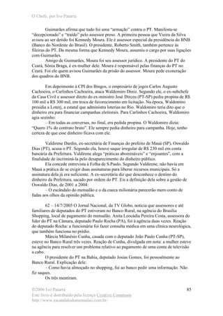 O Chefe, por Ivo Patarra
©2006 Ivo Patarra
Este livro é distribuído pela licença Creative Commons
http://www.escandalodomensalao.com.br/
85
Guimarães afirma que tudo foi uma “armação” contra o PT. Manifesta-se
“decepcionado” e “traído” pelo assessor preso. A primeira pessoa que Vieira da Silva
avisou ao ser detido foi Kennedy Moura. Ele é assessor especial da presidência do BNB
(Banco do Nordeste do Brasil). O presidente, Roberto Smith, também pertence às
fileiras do PT. Da mesma forma que Kennedy Moura, assumiu o cargo por suas ligações
com Guimarães.
Amigo de Guimarães, Moura foi seu assessor jurídico. A presidente do PT do
Ceará, Sônia Braga, é ex-mulher dele. Moura é responsável pelas finanças do PT no
Ceará. Foi ele quem avisou Guimarães da prisão do assessor. Moura pede exoneração
dos quadros do BNB.
Em depoimento à CPI dos Bingos, o empresário de jogos Carlos Augusto
Cachoeira, o Carlinhos Cachoeira, ataca Waldomiro Diniz. Segundo ele, o ex-subchefe
da Casa Civil e assessor direto do ex-ministro José Dirceu (PT-SP) pediu propina de R$
100 mil a R$ 300 mil, em troca de favorecimento em licitação. Na época, Waldomiro
presidia a Loterj, a estatal que administra loterias no Rio. Waldomiro teria dito que o
dinheiro era para financiar campanhas eleitorais. Para Carlinhos Cachoeira, Waldomiro
agia sozinho:
– Em todas as conversas, no final, era pedida propina. O Waldomiro dizia:
“Quero 1% do contrato bruto”. Ele sempre pedia dinheiro para campanha. Hoje, tenho
certeza de que esse dinheiro ficava com ele.
Valdirene Dardin, ex-secretária de Finanças do prefeito de Mauá (SP), Oswaldo
Dias (PT), acusa o PT. Segundo ela, houve saque irregular de R$ 230 mil em conta
bancária da Prefeitura. Valdirene alega “práticas abomináveis” e “enjoantes”, com a
finalidade de incriminá-la pelo desaparecimento do dinheiro público.
Ela concede entrevista à Folha de S.Paulo. Segundo Valdirene, não havia em
Mauá a prática de se exigir duas assinaturas para liberar recursos municipais. Só a
assinatura dela já era suficiente. A ex-secretária diz que desconhece o destino do
dinheiro da Prefeitura, sacado por ordem do PT. Eis a definição dela sobre a gestão de
Oswaldo Dias, de 2001 a 2004:
– O escândalo do mensalão e o da cueca milionária parecerão mero conto de
fadas aos olhos da opinião pública.
62 – 14/7/2005 O Jornal Nacional, da TV Globo, noticia que assessores e até
familiares de deputados do PT estiveram no Banco Rural, na agência do Brasília
Shopping, local de pagamento do mensalão. Anita Leocádia Pereira Costa, assessora do
líder do PT na Câmara, deputado Paulo Rocha (PA), foi à agência duas vezes. Reação
do deputado Rocha: a funcionária foi fazer consulta médica em uma clínica neurológica,
que também funciona no prédio.
Márcia Milanésio Cunha, casada com o deputado João Paulo Cunha (PT-SP),
esteve no Banco Rural três vezes. Reação de Cunha, divulgada em nota: a mulher esteve
na agência para resolver um problema relativo ao pagamento de uma conta de televisão
a cabo.
O presidente do PT na Bahia, deputado Josias Gomes, foi pessoalmente ao
Banco Rural. Explicação dele:
– Como havia almoçado no shopping, fui ao banco pedir uma informação. Não
fiz saques.
Os três mentiram.
 