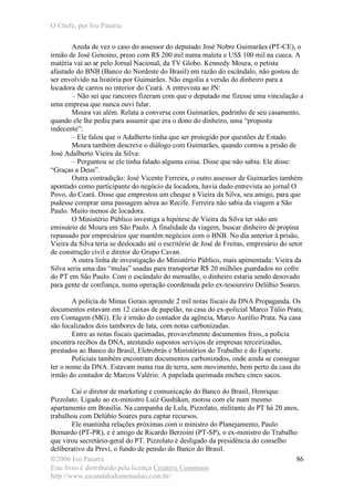 O Chefe, por Ivo Patarra
©2006 Ivo Patarra
Este livro é distribuído pela licença Creative Commons
http://www.escandalodomensalao.com.br/
86
Azeda de vez o caso do assessor do deputado José Nobre Guimarães (PT-CE), o
irmão de José Genoino, preso com R$ 200 mil numa maleta e US$ 100 mil na cueca. A
matéria vai ao ar pelo Jornal Nacional, da TV Globo. Kennedy Moura, o petista
afastado do BNB (Banco do Nordeste do Brasil) em razão do escândalo, não gostou de
ser envolvido na história por Guimarães. Não engoliu a versão do dinheiro para a
locadora de carros no interior do Ceará. A entrevista ao JN:
– Não sei que rancores fizeram com que o deputado me fizesse uma vinculação a
uma empresa que nunca ouvi falar.
Moura vai além. Relata a conversa com Guimarães, padrinho de seu casamento,
quando ele lhe pediu para assumir que era o dono do dinheiro, uma “proposta
indecente”:
– Ele falou que o Adalberto tinha que ser protegido por questões de Estado.
Moura também descreve o diálogo com Guimarães, quando contou a prisão de
José Adalberto Vieira da Silva:
– Perguntou se ele tinha falado alguma coisa. Disse que não sabia. Ele disse:
“Graças a Deus”.
Outra contradição: José Vicente Ferreira, o outro assessor de Guimarães também
apontado como participante do negócio da locadora, havia dado entrevista ao jornal O
Povo, do Ceará. Disse que emprestou um cheque a Vieira da Silva, seu amigo, para que
pudesse comprar uma passagem aérea ao Recife. Ferreira não sabia da viagem a São
Paulo. Muito menos de locadora.
O Ministério Público investiga a hipótese de Vieira da Silva ter sido um
emissário de Moura em São Paulo. A finalidade da viagem, buscar dinheiro de propina
repassado por empresários que mantêm negócios com o BNB. No dia anterior à prisão,
Vieira da Silva teria se deslocado até o escritório de José de Freitas, empresário do setor
de construção civil e diretor do Grupo Cavan.
A outra linha de investigação do Ministério Público, mais apimentada: Vieira da
Silva seria uma das “mulas” usadas para transportar R$ 20 milhões guardados no cofre
do PT em São Paulo. Com o escândalo do mensalão, o dinheiro estaria sendo desovado
para gente de confiança, numa operação coordenada pelo ex-tesoureiro Delúbio Soares.
A polícia de Minas Gerais apreende 2 mil notas fiscais da DNA Propaganda. Os
documentos estavam em 12 caixas de papelão, na casa do ex-policial Marco Túlio Prata,
em Contagem (MG). Ele é irmão do contador da agência, Marco Aurélio Prata. Na casa
são localizados dois tambores de lata, com notas carbonizadas.
Entre as notas fiscais queimadas, provavelmente documentos frios, a polícia
encontra recibos da DNA, atestando supostos serviços de empresas terceirizadas,
prestados ao Banco do Brasil, Eletrobrás e Ministérios do Trabalho e do Esporte.
Policiais também encontram documentos carbonizados, onde ainda se consegue
ler o nome da DNA. Estavam numa rua de terra, sem movimento, bem perto da casa do
irmão do contador de Marcos Valério. A papelada queimada encheu cinco sacos.
Cai o diretor de marketing e comunicação do Banco do Brasil, Henrique
Pizzolato. Ligado ao ex-ministro Luiz Gushiken, morou com ele num mesmo
apartamento em Brasília. Na campanha de Lula, Pizzolato, militante do PT há 20 anos,
trabalhou com Delúbio Soares para captar recursos.
Ele mantinha relações próximas com o ministro do Planejamento, Paulo
Bernardo (PT-PR), e é amigo de Ricardo Berzoini (PT-SP), o ex-ministro do Trabalho
que virou secretário-geral do PT. Pizzolato é desligado da presidência do conselho
deliberativo da Previ, o fundo de pensão do Banco do Brasil.
 