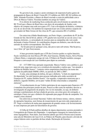 O Chefe, por Ivo Patarra
©2006 Ivo Patarra
Este livro é distribuído pela licença Creative Commons
http://www.escandalodomensalao.com.br/
87
No governo Lula, ocupou o posto estratégico de responsável pelos gastos de
propaganda do Banco do Brasil. Foram R$ 153 milhões em 2003, R$ 262 milhões em
2004. Afastado Pizzolato, o Banco do Brasil rescinde a conta de publicidade com a
DNA de Marcos Valério. Pizzolato também era amigo de Valério.
O ex-diretor de marketing ficou conhecido pelo envolvimento no episódio dos
R$ 70 mil que o Banco do Brasil deu a um show de arrecadação de fundos, com
objetivo de comprar uma sede nova para o PT. Com a divulgação da história, o dinheiro
teve de ser devolvido. Ele também foi responsável por um evento artístico suspeito do
governador de Mato Grosso do Sul, Zeca do PT, que consumiu R$ 2,5 milhões.
Em entrevista à Rádio Bandeirantes, em Porto Alegre, o presidente do PT do Rio
Grande do Sul, David Stival, admite: o PT gaúcho tem recorrido ao uso de caixa 2 nas
disputas eleitorais, e a arrecadação de recursos para as campanhas não vem sendo
declarada à Justiça Eleitoral. As contribuições chegam em dinheiro, mas não há uma
emissão de recibos correspondente. Diz Stival:
– Se for para provar qualquer coisa, não provo nem sob tortura. Não há prova,
isso é feito ‘pf’ (por fora) mesmo.
A base governista impede que a CPI dos Correios quebre os sigilos bancário,
fiscal e telefônico de José Dirceu (PT-SP), José Genoino, Delúbio Soares, Silvio Pereira
e Mauro Dutra, o empresário amigo de Lula. O Palácio do Planalto também consegue
bloquear a convocação de Luiz Gushiken para depor na comissão.
63 – 15/7/2005 Uma operação orquestrada. Marcos Valério vem a público e, por
meio de nota, nega mais uma vez a existência do mensalão e explica que, “em atenção a
pedidos de Delúbio Soares”, “contraiu vários empréstimos bancários em nome das
agências de publicidade SMPB e DNA, no período de 2003 a 2005”.
A nota, uma estratégia de defesa, diz que o dinheiro, “a título de empréstimos”,
foi depositado “na rede bancária para pessoas indicadas pelo então secretário de
Finanças do PT, senhor Delúbio Soares”. Em seguida, o empresário menciona que o
dinheiro, segundo Delúbio, servia para “saldar dívidas relacionadas a campanhas
eleitorais”.
O reconhecimento de que Valério participou de um esquema para financiar o PT
é manchete dos principais jornais do país. Poucos se dão conta da manobra: desviar as
investigações do pagamento de propina. Em vez do mensalão, ou seja, do dinheiro
entregue a parlamentares da base aliada do governo, um crime grave de corrupção, a
estratégia é fazer crer que o dinheiro foi repassado para pagar dívidas de campanha. Um
simples crime eleitoral.
Em entrevista ao Jornal Nacional, Valério não fornece nomes, valores, número
de operações bancárias, nem formas de ressarcimento do que teria sido emprestado ao
PT. Nega a existência de malas para pagamento de grandes somas e de favorecimentos
às suas empresas por parte de funcionários do governo.
A Folha de S.Paulo publica detalhes de alguns depoimentos secretos prestados à
Corregedoria da Câmara dos Deputados. A reportagem conseguiu ler transcrições em
notas taquigráficas. Num deles, José Genoino admite que Silvio Pereira usava mesmo
uma sala do Ministério da Casa Civil, no Palácio do Planalto, para discutir a divisão de
cargos federais entre os partidos da base aliada. Declaração de Genoino:
 
