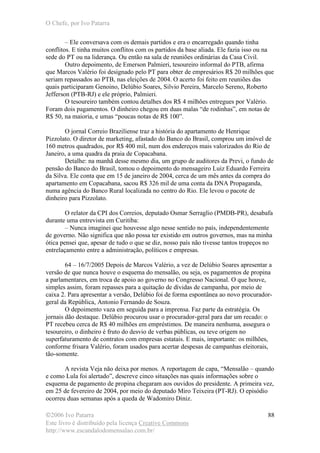 O Chefe, por Ivo Patarra
©2006 Ivo Patarra
Este livro é distribuído pela licença Creative Commons
http://www.escandalodomensalao.com.br/
88
– Ele conversava com os demais partidos e era o encarregado quando tinha
conflitos. E tinha muitos conflitos com os partidos da base aliada. Ele fazia isso ou na
sede do PT ou na liderança. Ou então na sala de reuniões ordinárias da Casa Civil.
Outro depoimento, de Emerson Palmieri, tesoureiro informal do PTB, afirma
que Marcos Valério foi designado pelo PT para obter de empresários R$ 20 milhões que
seriam repassados ao PTB, nas eleições de 2004. O acerto foi feito em reuniões das
quais participaram Genoino, Delúbio Soares, Silvio Pereira, Marcelo Sereno, Roberto
Jefferson (PTB-RJ) e ele próprio, Palmieri.
O tesoureiro também contou detalhes dos R$ 4 milhões entregues por Valério.
Foram dois pagamentos. O dinheiro chegou em duas malas “de rodinhas”, em notas de
R$ 50, na maioria, e umas “poucas notas de R$ 100”.
O jornal Correio Braziliense traz a história do apartamento de Henrique
Pizzolato. O diretor de marketing, afastado do Banco do Brasil, comprou um imóvel de
160 metros quadrados, por R$ 400 mil, num dos endereços mais valorizados do Rio de
Janeiro, a uma quadra da praia de Copacabana.
Detalhe: na manhã desse mesmo dia, um grupo de auditores da Previ, o fundo de
pensão do Banco do Brasil, tomou o depoimento do mensageiro Luiz Eduardo Ferreira
da Silva. Ele conta que em 15 de janeiro de 2004, cerca de um mês antes da compra do
apartamento em Copacabana, sacou R$ 326 mil de uma conta da DNA Propaganda,
numa agência do Banco Rural localizada no centro do Rio. Ele levou o pacote de
dinheiro para Pizzolato.
O relator da CPI dos Correios, deputado Osmar Serraglio (PMDB-PR), desabafa
durante uma entrevista em Curitiba:
– Nunca imaginei que houvesse algo nesse sentido no país, independentemente
de governo. Não significa que não possa ter existido em outros governos, mas na minha
ótica pensei que, apesar de tudo o que se diz, nosso país não tivesse tantos tropeços no
entrelaçamento entre a administração, políticos e empresas.
64 – 16/7/2005 Depois de Marcos Valério, a vez de Delúbio Soares apresentar a
versão de que nunca houve o esquema do mensalão, ou seja, os pagamentos de propina
a parlamentares, em troca de apoio ao governo no Congresso Nacional. O que houve,
simples assim, foram repasses para a quitação de dívidas de campanha, por meio de
caixa 2. Para apresentar a versão, Delúbio foi de forma espontânea ao novo procurador-
geral da República, Antonio Fernando de Souza.
O depoimento vaza em seguida para a imprensa. Faz parte da estratégia. Os
jornais dão destaque. Delúbio procurou usar o procurador-geral para dar um recado: o
PT recebeu cerca de R$ 40 milhões em empréstimos. De maneira nenhuma, assegura o
tesoureiro, o dinheiro é fruto do desvio de verbas públicas, ou teve origem no
superfaturamento de contratos com empresas estatais. E mais, importante: os milhões,
conforme frisara Valério, foram usados para acertar despesas de campanhas eleitorais,
tão-somente.
A revista Veja não deixa por menos. A reportagem de capa, “Mensalão – quando
e como Lula foi alertado”, descreve cinco situações nas quais informações sobre o
esquema de pagamento de propina chegaram aos ouvidos do presidente. A primeira vez,
em 25 de fevereiro de 2004, por meio do deputado Miro Teixeira (PT-RJ). O episódio
ocorreu duas semanas após a queda de Wadomiro Diniz.
 