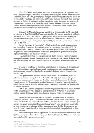 O Chefe, por Ivo Patarra
©2006 Ivo Patarra
Este livro é distribuído pela licença Creative Commons
http://www.escandalodomensalao.com.br/
90
65 – 17/7/2005 A oposição vai para cima. Acusa o governo de engendrar uma
nova Operação Uruguai, em alusão ao esquema simulado pelos aliados do ex-presidente
Fernando Collor, em 1992, para explicar a origem do dinheiro que financiava gastos do
ex-presidente. Na época, um empréstimo de US$ 3,7 milhões foi forjado para justificar
despesas de Collor. O presidente acabou afastado do cargo, depois de um processo de
impeachment. Agora, a farsa contábil é a série de operações de crédito de Marcos
Valério. Serviria para esquentar dinheiro de caixa 2 oriundo de fontes ilegais, usado
para fazer acertos com políticos da base aliada.
Um perfil de Marcelo Sereno, ex-secretário de Comunicação do PT e ex-chefe
de gabinete de José Dirceu (PT-SP), de quem também foi assessor especial, é publicado
pela Folha de S.Paulo. Para ilustrar a reportagem, a fotografia de um prédio de alto
padrão na Barra da Tijuca, no Rio de Janeiro, em cuja cobertura mora Sereno. É
atribuída a ele, ainda, a compra, em março de 2005, de um outro apartamento no Rio, no
valor de R$ 700 mil.
Sereno é acusado de “manipular” o Nucleos, fundo de pensão das estatais de
energia nuclear. O objetivo, levar dinheiro para as campanhas eleitorais do PT. Os
repórteres Elvira Lobato e Leonardo Souza ouvem o petista Neildo de Souza Jorge,
integrante do conselho deliberativo do Nucleos. Ele denuncia operações financeiras
supostamente lesivas aos fundos de pensão:
– A grande mutreta é que eles compravam títulos públicos e depois vendiam
com deságio para corretoras. Estas faturavam a corretagem e parte desse dinheiro, pelo
que sabemos agora, iria para mensalões, caixas de campanha. A maior rombeira era
isso.
O jornal O Estado de S. Paulo traz uma lista com os nomes de 22 deputados do
PP. Testemunha cuja identidade vem sendo mantida em segredo aponta-os como
destinatários de mensalões, distribuídos a mando do líder do partido, deputado José
Janene (PR).
Os operadores do esquema seriam João Cláudio Carvalho Genu, chefe de
gabinete de Janene, e o deputado João Pizzolatti (PP-SC). Os locais de entrega da
propina: o apartamento de Janene, em Brasília, e uma sala da comissão de Minas e
Energia, dentro da Câmara dos Deputados. Segundo a denúncia, Pizzolatti circulava
com o dinheiro dentro de malas, nos corredores da Câmara, protegido por funcionários
da área de segurança.
A CPI dos Correios compromete-se a investigar as atividades de Paulo Roberto
Costa, apadrinhado do PP e diretor de Abastecimento da Petrobrás. A testemunha
sigilosa o acusa de exercer papel importante na irrigação financeira do esquema.
Em surpreendente entrevista concedida na França e exibida no programa
Fantástico, da Rede Globo, Lula faz coro às recentes versões sobre a crise política, que
foram manifestadas por Delúbio Soares e Marcos Valério. Assim, fecha a manobra que
procura convencer a sociedade brasileira: houve “erros”, sim, mas apenas decorrentes
de empréstimos e operações de crédito, usados para pagar dívidas de campanha, por
meio de caixa 2. A versão oficial insiste em minimizar tudo à manipulação de verbas
não-declaradas.
Lula contribui para reduzir o problema. Exime-se de qualquer ato indevido, pois
“já faz tempo que eu deixei de ser presidente do PT”. Para ele, “o PT tem que explicar à
sociedade brasileira que erros cometeu”:
 