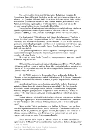 O Chefe, por Ivo Patarra
©2006 Ivo Patarra
Este livro é distribuído pela licença Creative Commons
http://www.escandalodomensalao.com.br/
94
Cai Marco Antônio Silva, o diretor de eventos da Secom, a Secretaria de
Comunicação da presidência da República, um dos mais importantes auxiliares do ex-
ministro Luiz Gushiken. Militante do PT, foi acusado de favorecimento ilícito e tráfico
de influência. É casado com Telma dos Reis Menezes da Silva, funcionária da Multi
Action, a empresa de organização de eventos de Marcos Valério. Em um ano de
governo Lula, a Multi Action movimentou R$ 28 milhões.
Marco Antônio Silva integrou a comissão julgadora da licitação que escolheu a
agência de publicidade contratada pelos Correios. Venceu a SMPB de Valério.
Contratada a SMPB, a Multi Action foi chamada para prestar serviços aos Correios.
Em depoimento à CPI dos Bingos, José Vicente Brizola acusa o PT gaúcho: o
partido fez caixa 2 para a campanha eleitoral de 2002. Ele foi procurado por Carlos
Fernandes, filho da candidata a senadora Emília Fernandes (PT-RS). Carlos Fernandes
queria uma intermediação para pedir contribuições de campanha a empresários de jogo.
Na época, Brizola, filho do ex-governador Leonel Brizola, presidia a Lotergs (Loteria
do Rio Grande do Sul):
– Fui procurado pelo filho da senadora e por ela. Eles me propuseram que
angariasse recursos para a campanha majoritária, com concessionárias e outros
operadores, legais e ilegais.
Derrotada nas urnas, Emília Fernandes ocupou por um ano a secretaria especial
da Mulher, no governo Lula.
O Campo Majoritário, corrente petista liderada por José Dirceu (PT-SP), obtém
vitória em reunião da executiva nacional do partido, a mais alta instância partidária: por
18 votos a 7 fica rejeitada a suspensão das atividades partidárias do ex-tesoureiro
Delúbio Soares, por 60 dias.
68 – 20/7/2005 Mais provas do mensalão. Chega ao Conselho de Ética da
Câmara o teor de um depoimento prestado à Polícia Federal. É de Simone Vasconcelos,
a diretora administrativa e financeira da SMPB, a agência de publicidade de Marcos
Valério.
A confissão de Simone choca. Sozinha, sacou R$ 6,1 milhões de contas de
Valério no Banco Rural. Os números foram apurados pela CPI dos Correios e são
irrefutáveis. Simone entregou pacotes de dinheiro a desconhecidos. Ela pagava o
mensalão. Era gente que a procurava na agência do Rural em Brasília, a mando de
Valério. Todos pegavam os pacotes, sem conferir, e punham o conteúdo em pastas
executivas.
Simone não tem a mínima idéia do destino do dinheiro, mas confessa: sentia-se
“constrangida e preocupada de estar sendo identificada por desconhecidos”, e também
por estar “entregando altas somas de dinheiro para estes, sem ao menos saber quem
eram”.
Numa ocasião, Valério queria saber a cor da blusa de Simone, “para que fosse
identificada pelo estranho que deveria receber o dinheiro”. Os valores variavam de R$
50 mil a R$ 300 mil, sendo que, em algumas ocasiões, teve de levar altas somas até as
mãos de Valério, em hotéis de luxo. Uma vez, levou o dinheiro até um táxi, que a
esperava na frente de um centro de compras em Brasília.
Novas pessoas, novos saques. A CPI dos Correios usa os dados da quebra do
sigilo bancário de Marcos Valério para identificar o caminho do dinheiro. Surge Zilmar
 