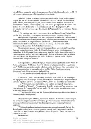 O Chefe, por Ivo Patarra
©2006 Ivo Patarra
Este livro é distribuído pela licença Creative Commons
http://www.escandalodomensalao.com.br/
98
mil a Delúbio para quitar gastos de campanha no Pará. Não há menção sobre os R$ 170
mil restantes. Como se verá, há mais dinheiro envolvido.
A Polícia Federal avança no caso da cueca milionária. Reúne indícios sobre a
origem dos R$ 200 mil encontrados numa maleta e os US$ 100 mil escondidos nas
partes íntimas, tudo transportado por José Adalberto Vieira da Silva, o assessor do
deputado José Nobre Guimarães (PT-CE). Tudo indica que é propina. A suspeita vem
do fato de Vieira da Silva ter se encontrado com um dono de empreiteira. Do
procurador Márcio Torres, sobre o depoimento de Vieira da Silva ao Ministério Público
Federal:
– Ele confirma que esteve com o empresário José Petronilho de Freitas. Disse
que foi fazer uma visita e conversaram amenidades, nada a ver com o dinheiro.
O empresário é ligado a Cavan. Está em jogo um negócio de R$ 450 milhões. O
sistema de transmissão de energia elétrica do Nordeste prevê a construção de um linhão
de 550 quilômetros. Vai ligar Teresina a Fortaleza. O empreendimento tem
financiamento do BNB (Banco do Nordeste do Brasil). Envolve ainda a Chesf
(Companhia Hidrelétrica do Vale do São Francisco).
Recapitulando: quando recebeu ordem de prisão no aeroporto de Congonhas,
flagrado com a dinheirama, Vieira da Silva telefonou ao amigo petista e assessor
especial do BNB, Kennedy Moura, que seguiu para São Paulo. A propósito, também
estava na capital paulista o deputado Guimarães. Foi ele, aliás, quem indicou Moura
para o BNB de Lula. Suspeita-se que Vieira da Silva era apenas “mula”, alguém
incumbido de transportar dinheiro.
Em depoimento à CPI dos Bingos, o procurador da República Ronaldo Meira de
Vasconcellos acusa Waldomiro Diniz, “a mão invisível que estimulava a jogatina no
país”. Waldomiro, que então presidia a Loterj, estatal das loterias, foi o responsável pela
portaria que autorizou os jogos eletrônicos no Rio. Vários Estados copiaram o
dispositivo legal. Diz o procurador da República:
– Era um convite estimulando a prática da jogatina.
Lula demite Olívio Dutra (PT-RS), o ministro das Cidades. É um acordo para
dar espaço ao PP. Em seu lugar assume Márcio Fortes, uma indicação do presidente da
Câmara, deputado Severino Cavalcanti (PP-PE). Dutra não esconde o ressentimento:
– O PT tem problemas muito sérios, que acabam respingando no governo.
Para Dutra, “disputa” e “concentração de poder no governo” deram espaço para
o crescimento da “erva daninha” da corrupção. Ele não explica nem cita nomes, mas
acrescenta, com gravidade:
– O problema foi provocado por figuras e políticos que predominaram por certo
tempo dentro do nosso partido.
“Escárnio à nação”. O título, do editorial da Folha de S.Paulo. Fala dos saques
nas contas das empresas de Marcos Valério, que “indicam que o dinheiro não servia
apenas para financiar ou saldar dívidas de campanhas, mas para complementar
salários”:
“Vai ficando cada vez mais claro que os desvios praticados pelo Partido dos
Trabalhadores não dizem respeito a um esquema pelo qual irregularidades seriam
cometidas em nome de uma causa política – o que, de qualquer forma, caracterizaria
corrupção e crime.”
Outro trecho:
 